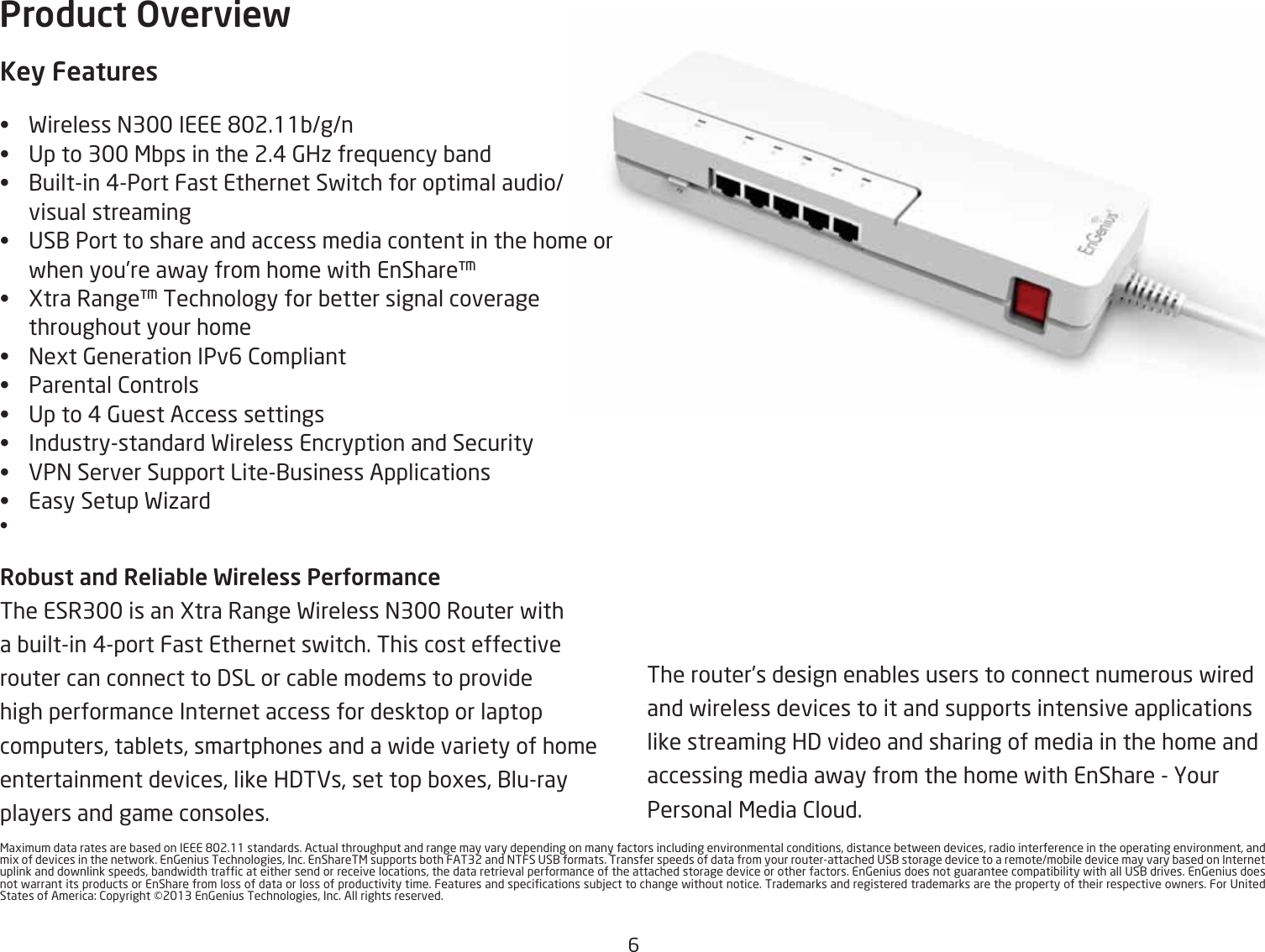6&lt;agimum data rates are Qased on IEEE &apos;2.11 standards. Actual throughput and range may vary depending on many factors including environmental conditions, distance Qetfeen devices, radio interference in the operating environment, and mig of devices in the netfork. En6enius Technologies, Inc. EnShareT&lt; supports Qoth FAT32 and =TFS US1 formats. Transfer speeds of data from your routerattached US1 storage device to a remotemoQile device may vary Qased on Internet uplink and dofnlink speeds, Qandfidth trafc at either send or receive locations, the data retrieval performance of the attached storage device or other factors. En6enius does not guarantee compatiQility fith all US1 drives. En6enius does not farrant its products or EnShare from loss of data or loss of productivity time. Features and specications suQYect to change fithout notice. Trademarks and registered trademarks are the property of their respective ofners. For United States of America) 2opyright 213 En6enius Technologies, Inc. All rights reserved.The router’s design enaQles users to connect numerous fired and fireless devices to it and supports intensive applications like streaming H3 video and sharing of media in the home and accessing media afay from the home fith EnShare  Hour Personal &lt;edia 2loud.Product OverviewKey Features•  Fireless =3 IEEE &apos;2.11Qgn •  Up to 3 &lt;Qps in the 2.# 6Hi fre`uency Qand•  1uiltin #Port Fast Ethernet Sfitch for optimal audiovisual streaming• US1 Port to share and access media content in the home or fhen you’re afay from home fith EnShare•  Gtra Range Technology for Qetter signal coverage throughout your home•  =egt 6eneration IPv6 2ompliant• Parental 2ontrols• Up to # 6uest Access settings • Industrystandard Fireless Encryption and Security•  EP= Server Support Lite1usiness Applications• Easy Setup Fiiard• RoQust and ReliaQle Wireless PerUor\anceThe ESR3 is an Gtra Range Fireless =3 Router fith a Quiltin #port Fast Ethernet sfitch. This cost effective router can connect to 3SL or caQle modems to provide high performance Internet access for desktop or laptop computers, taQlets, smartphones and a fide variety of home entertainment devices, like H3TEs, set top Qoges, 1luray players and game consoles. meor