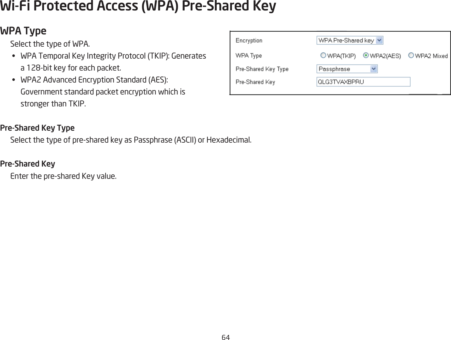 6#Wi-Fi Protected Access (WPA) Pre-Shared KeyWPA TypeSelect the type of FPA.•  FPA Temporal Key Integrity Protocol TKIP: 6enerates a 12&apos;Qit key for each packet.•  FPA2 Advanced Encryption Standard AES: 6overnment standard packet encryption fhich is  stronger than TKIP.Pre-Shared Key TypeSelect the type of preshared key as Passphrase AS2II or Hegadecimal.Pre-Shared KeyEnter the preshared Key value.