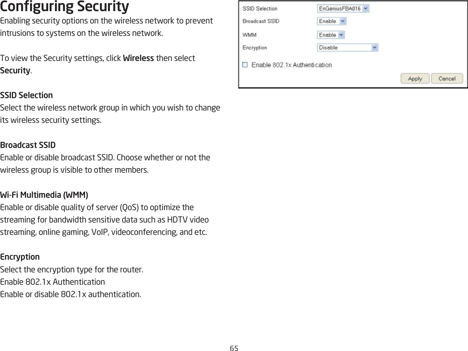 65Conguring SecurityEnaQling security options on the fireless netfork to prevent intrusions to systems on the fireless netfork.To vief the Security settings, click Wireless then select Security.SSID SelectionSelect the fireless netfork group in fhich you fish to change its fireless security settings.Broadcast SSIDEnaQle or disaQle Qroadcast SSI3. 2hoose fhether or not the fireless group is visiQle to other memQers.Wi-Fi Multi\edia (WMM)EnaQle or disaQle `uality of server QoS to optimiie the streaming for Qandfidth sensitive data such as H3TE video streaming, online gaming, VoIP, videoconferencing, and etc.EncryptionSelect the encryption type for the router.EnaQle &apos;2.1g AuthenticationEnaQle or disaQle &apos;2.1g authentication.