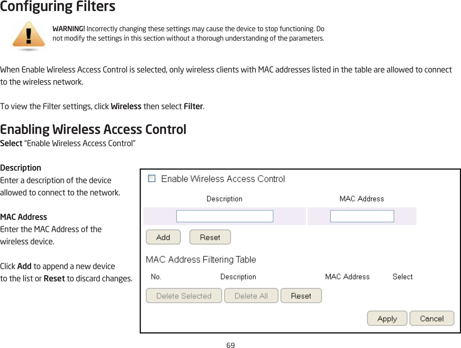 69Conguring FiltersFhen EnaQle Fireless Access 2ontrol is selected, only fireless clients fith &lt;A2 addresses listed in the taQle are allofed to connect to the fireless netfork.To vief the Filter settings, click Wireless then select Filter.Enabling Wireless Access ControlSelect |EnaQle Fireless Access 2ontrol}DescriptionEnter a description of the device allofed to connect to the netfork.MAC AddressEnter the &lt;A2 Address of the fireless device.2lick Add to append a nef device to the list or Reset to discard changes.WARNING! Incorrectly changing these settings may cause the device to stop functioning. 3o not modify the settings in this section fithout a thorough understanding of the parameters.