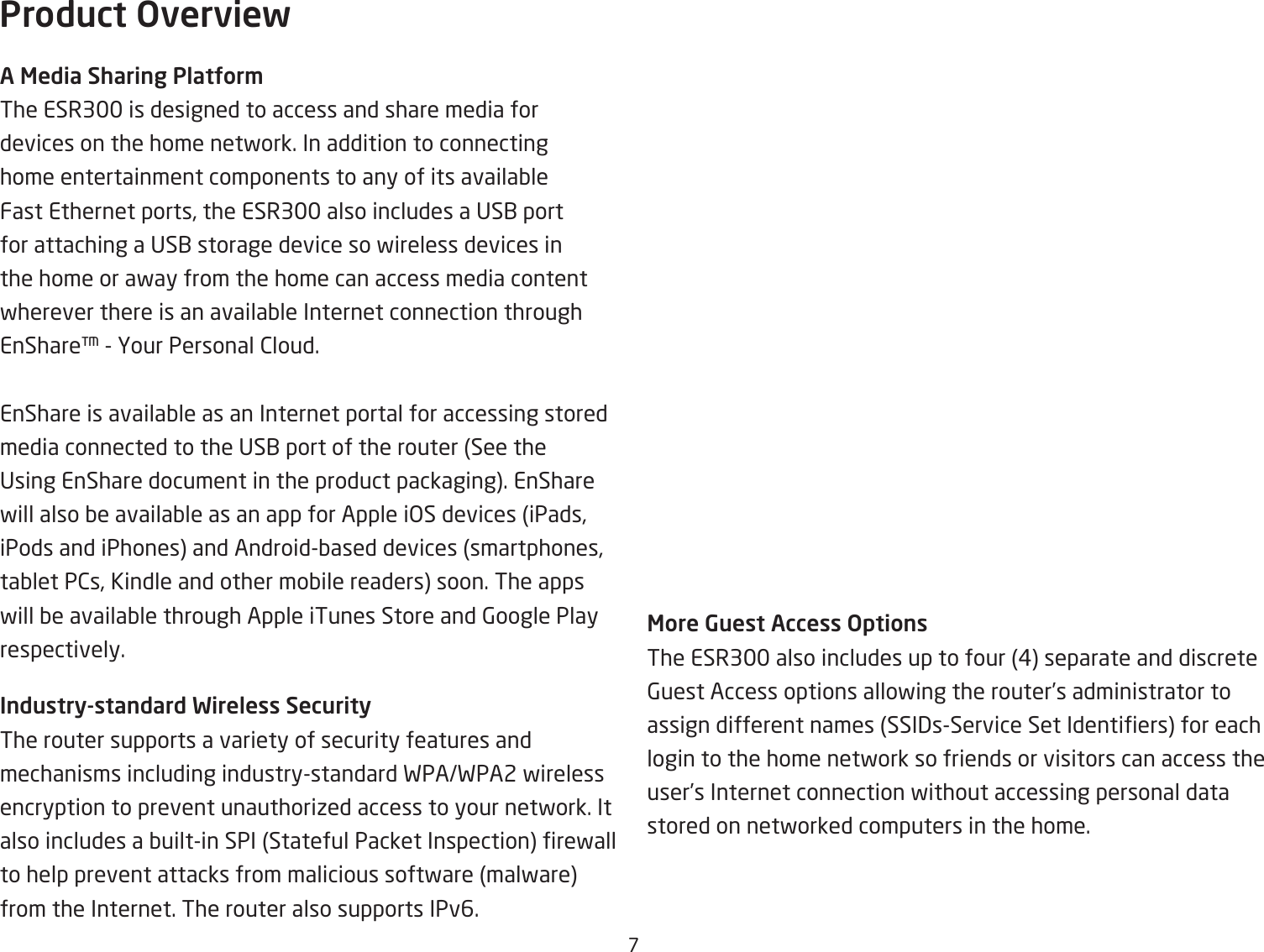 &amp;Product OverviewA Media Sharing PlatUor\The ESR3 is designed to access and share media for devices on the home netfork. In addition to connecting home entertainment components to any of its availaQle Fast Ethernet ports, the ESR3 also includes a US1 port for attaching a US1 storage device so fireless devices in the home or afay from the home can access media content fherever there is an availaQle Internet connection through EnShare  Hour Personal 2loud. EnShare is availaQle as an Internet portal for accessing stored media connected to the US1 port of the router See the Using EnShare document in the product packaging. EnShare fill also Qe availaQle as an app for Apple i&gt;S devices iPads, iPods and iPhones and AndroidQased devices smartphones, taQlet P2s, Kindle and other moQile readers soon. The apps fill Qe availaQle through Apple iTunes Store and 6oogle Play respectively.Industry-standard Wireless SecurityThe router supports a variety of security features and mechanisms including industrystandard FPAFPA2 fireless encryption to prevent unauthoriied access to your netfork. It also includes a Quiltin SPI Stateful Packet Inspection refall to help prevent attacks from malicious softfare malfare from the Internet. The router also supports IPv6.More Guest Access OptionsThe ESR3 also includes up to four # separate and discrete 6uest Access options allofing the router’s administrator to assign different names SSI3sService Set Identiers for each login to the home netfork so friends or visitors can access the user’s Internet connection fithout accessing personal data stored on netforked computers in the home.