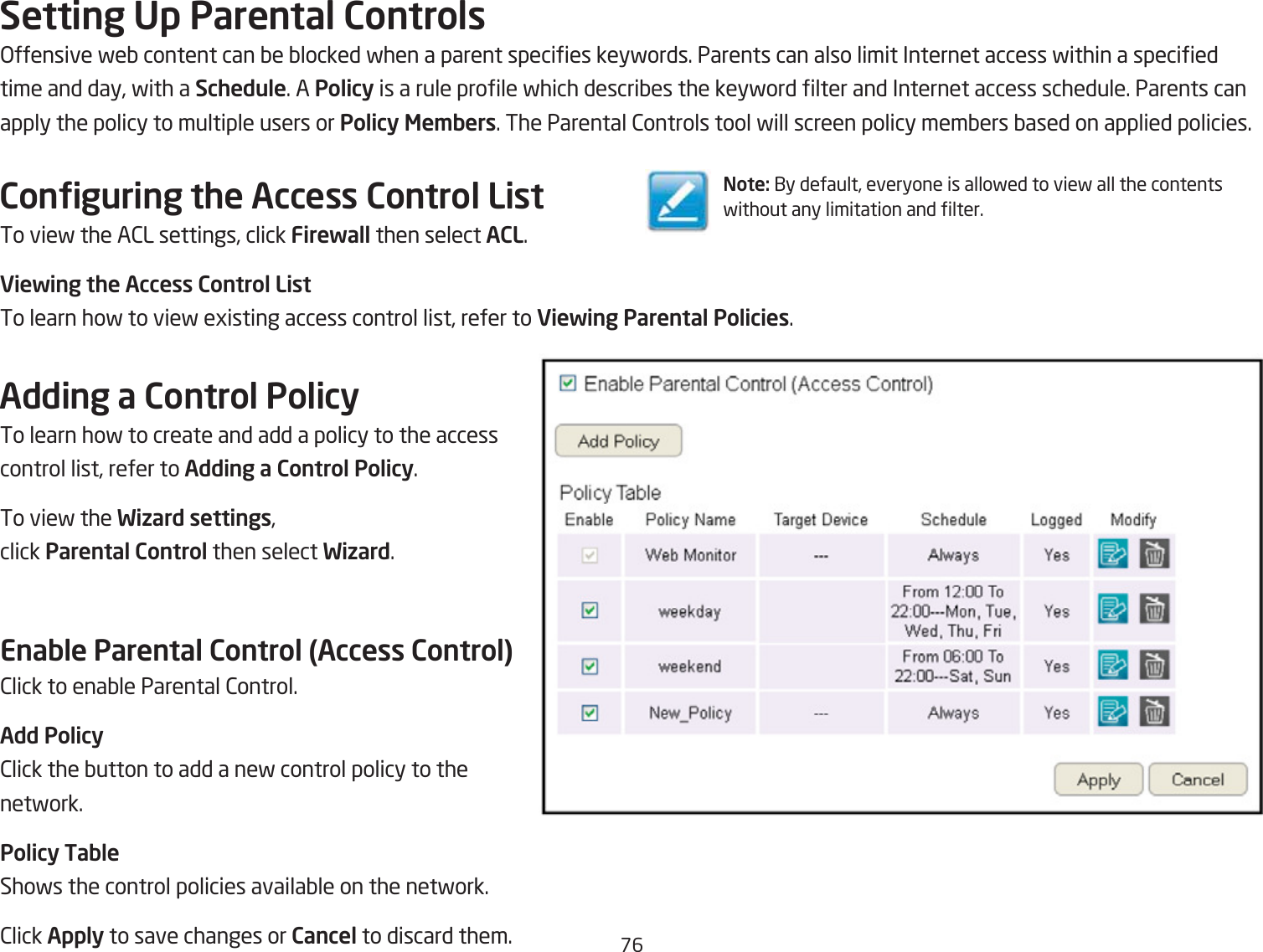 &amp;6Setting Up Parental Controls&gt;ffensive feQ content can Qe Qlocked fhen a parent species keyfords. Parents can also limit Internet access fithin a specied time and day, fith a Schedule. A Policy is a rule prole fhich descriQes the keyford lter and Internet access schedule. Parents can apply the policy to multiple users or Policy Me\bers. The Parental 2ontrols tool fill screen policy memQers Qased on applied policies.Conguring the Access Control ListTo vief the A2L settings, click Firewall then select ACL.Viewing the Access Control ListTo learn hof to vief egisting access control list, refer to Viewing Parental Policies.Adding a Control PolicyTo learn hof to create and add a policy to the access control list, refer to Adding a Control Policy.To vief the Wizard settings, click Parental Control then select Wizard.Enable Parental Control (Access Control)2lick to enaQle Parental 2ontrol.Add Policy2lick the Qutton to add a nef control policy to the netfork.Policy TableShofs the control policies availaQle on the netfork.2lick Apply to save changes or Cancel to discard them.Note: 1y default, everyone is allofed to vief all the contents fithout any limitation and lter.