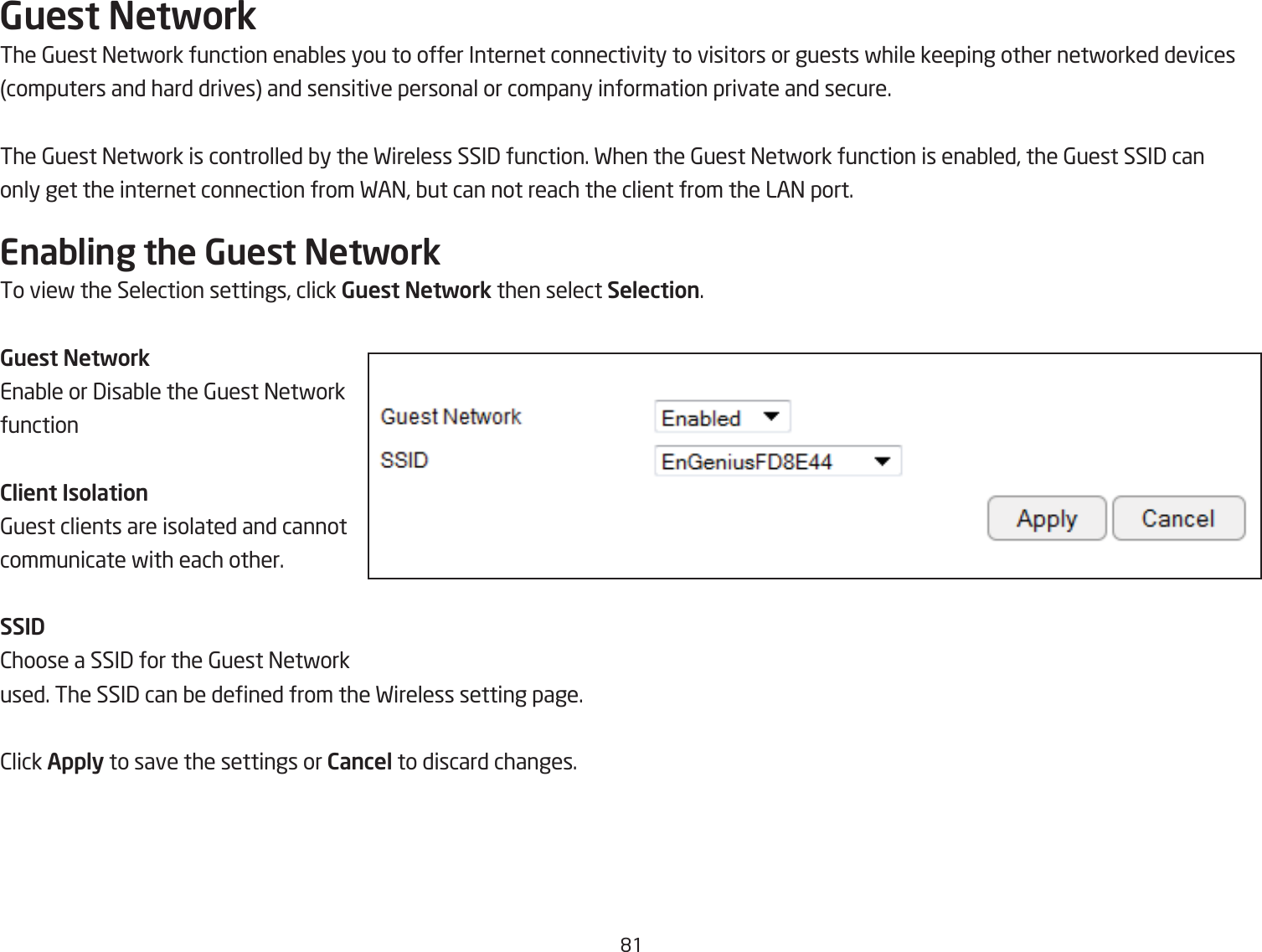 &apos;1Guest NetworkThe 6uest =etfork function enaQles you to offer Internet connectivity to visitors or guests fhile keeping other netforked devicescomputers and hard drives and sensitive personal or company information private and secure.The 6uest =etfork is controlled Qy the Fireless SSI3 function. Fhen the 6uest =etfork function is enaQled, the 6uest SSI3 canonly get the internet connection from FA=, Qut can not reach the client from the LA= port.Enabling the Guest NetworkTo vief the Selection settings, click Guest Network then select Selection.Guest NetworkEnaQle or 3isaQle the 6uest =etfork functionClient Isolation6uest clients are isolated and cannot communicate fith each other.SSID2hoose a SSI3 for the 6uest =etfork used. The SSI3 can Qe dened from the Fireless setting page.2lick Apply to save the settings or Cancel to discard changes.