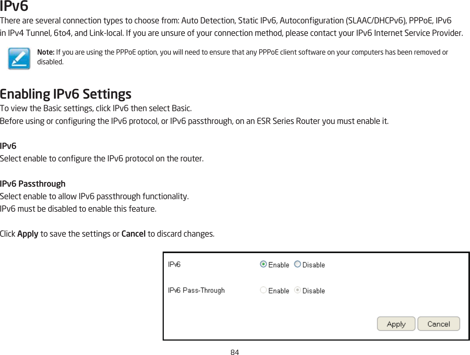 &apos;#IPv6There are several connection types to choose from: Auto 3etection, Static IPv6, Autoconguration SLAA23H2Pv6, PPPoE, IPv6in IPv# Tunnel, 6to#, and Linklocal. If you are unsure of your connection method, please contact your IPv6 Internet Service Provider.Enabling IPv6 SettingsTo vief the 1asic settings, click IPv6 then select 1asic.1efore using or conguring the IPv6 protocol, or IPv6 passthrough, on an ESR Series Router you must enaQle it.IPv6Select enaQle to congure the IPv6 protocol on the router.IPv6 PassthroughSelect enaQle to allof IPv6 passthrough functionality. IPv6 must Qe disaQled to enaQle this feature.2lick Apply to save the settings or Cancel to discard changes.Note: If you are using the PPPoE option, you fill need to ensure that any PPPoE client softfare on your computers has Qeen removed or disaQled.