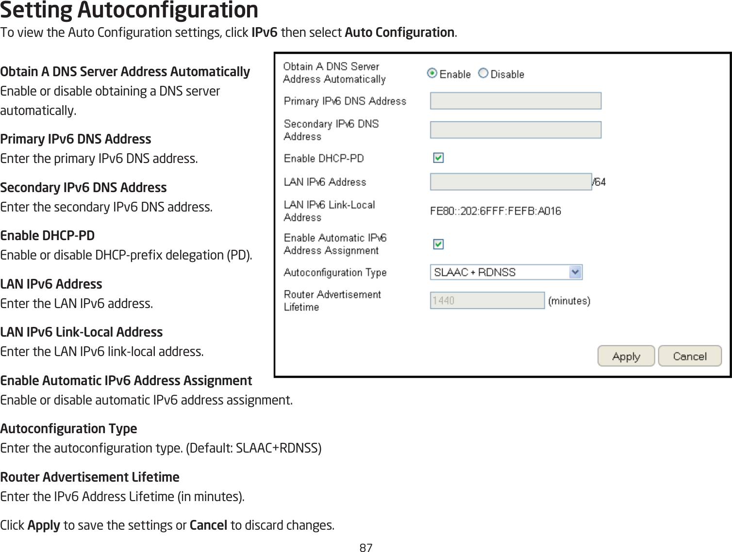 &apos;&amp;Setting AutocongurationTo vief the Auto 2onguration settings, click IPv6 then select Auto Conguration.Obtain A DNS Server Address Auto\aticallyEnaQle or disaQle oQtaining a 3=S server automatically.Pri\ary IPv6 DNS AddressEnter the primary IPv6 3=S address.Secondary IPv6 DNS AddressEnter the secondary IPv6 3=S address.Enable DHCP-PDEnaQle or disaQle 3H2Ppreg delegation P3.LAN IPv6 AddressEnter the LA= IPv6 address.LAN IPv6 Link-Local AddressEnter the LA= IPv6 linklocal address.Enable Auto\atic IPv6 Address Assign\entEnaQle or disaQle automatic IPv6 address assignment.Autoconguration TypeEnter the autoconguration type. 3efault: SLAA2R3=SSRouter Advertise\ent LiUeti\eEnter the IPv6 Address Lifetime in minutes.2lick Apply to save the settings or Cancel to discard changes.