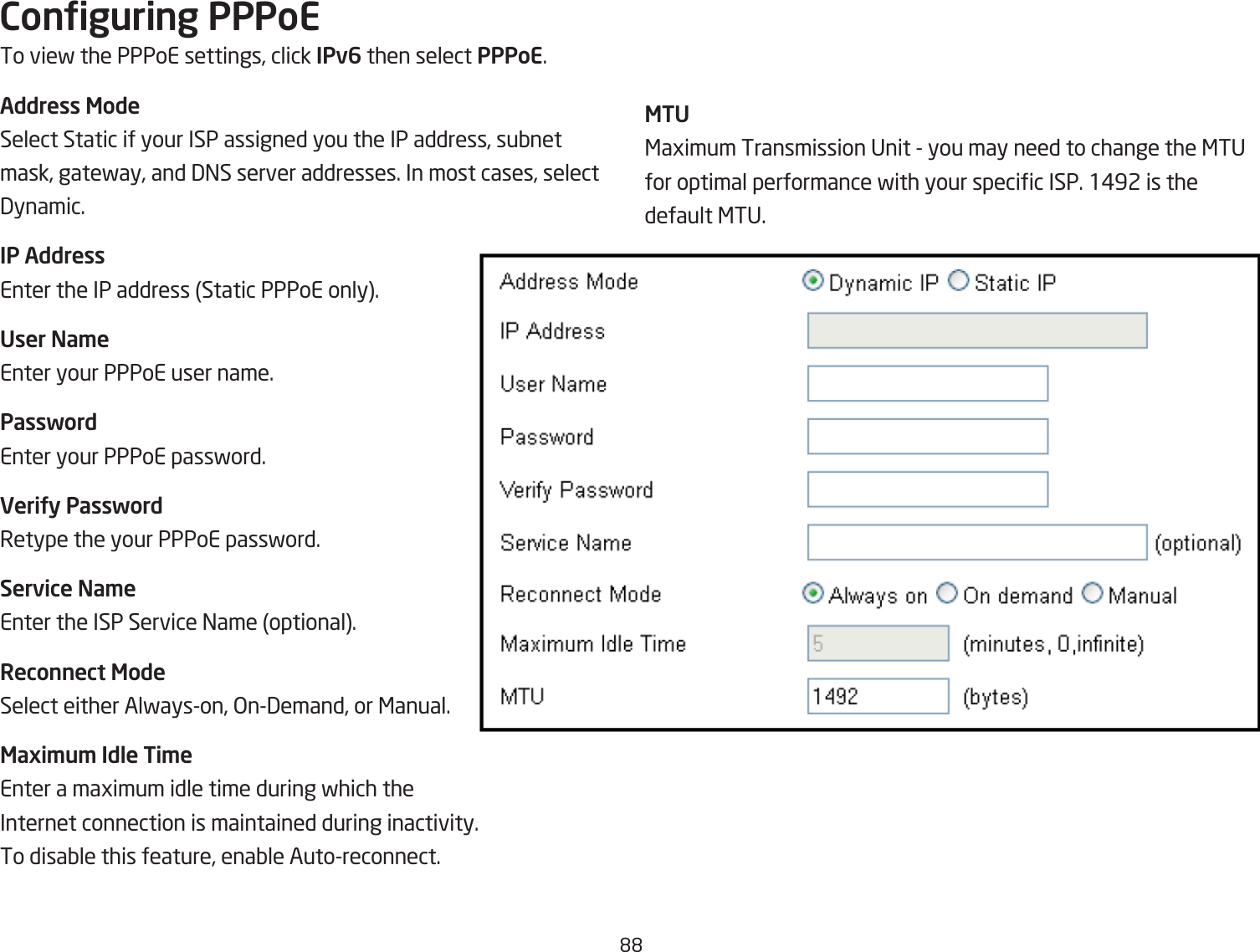 &apos;&apos;Conguring PPPoETo vief the PPPoE settings, click IPv6 then select PPPoE.Address ModeSelect Static if your ISP assigned you the IP address, suQnet mask, gatefay, and 3=S server addresses. In most cases, select 3ynamic.IP AddressEnter the IP address Static PPPoE only.User Na\eEnter your PPPoE user name.PasswordEnter your PPPoE passford.VeriUy PasswordRetype the your PPPoE passford.Service Na\eEnter the ISP Service =ame optional.Reconnect ModeSelect either Alfayson, &gt;n3emand, or &lt;anual.Maxi\u\ Idle Ti\eEnter a magimum idle time during fhich the Internet connection is maintained during inactivity. To disaQle this feature, enaQle Autoreconnect.MTU&lt;agimum Transmission Unit  you may need to change the &lt;TU for optimal performance fith your specic ISP. 1#92 is the default &lt;TU.