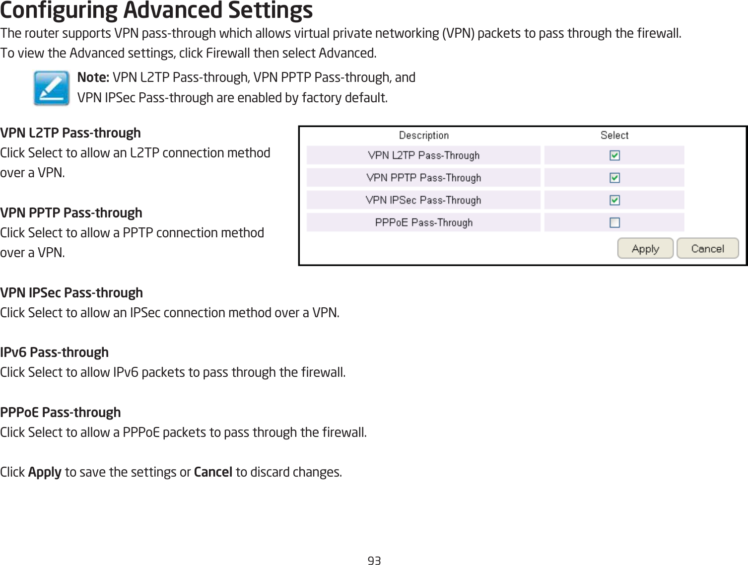 93Conguring Advanced SettingsThe router supports VP= passthrough fhich allofs virtual private netforking VP= packets to pass through the refall.To vief the Advanced settings, click Firefall then select Advanced.VPN L2TP Pass-through2lick Select to allof an L2TP connection method over a VP=.VPN PPTP Pass-through2lick Select to allof a PPTP connection method over a VP=.VPN IPSec Pass-through2lick Select to allof an IPSec connection method over a VP=.IPv6 Pass-through2lick Select to allof IPv6 packets to pass through the refall.PPPoE Pass-through2lick Select to allof a PPPoE packets to pass through the refall.2lick Apply to save the settings or Cancel to discard changes.Note: VP= L2TP Passthrough, VP= PPTP Passthrough, andVP= IPSec Passthrough are enaQled Qy factory default.