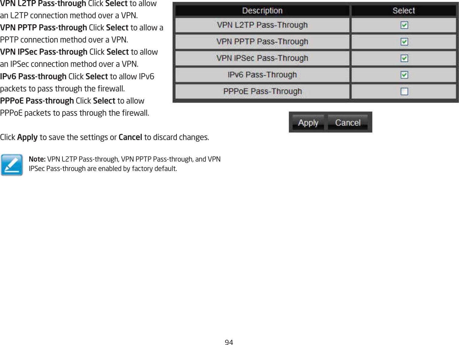 9#VPN L2TP Pass-through 2lick Select to allofan L2TP connection method over a VP=.VPN PPTP Pass-through 2lick Select to allof aPPTP connection method over a VP=.VPN IPSec Pass-through 2lick Select to allofan IPSec connection method over a VP=.IPv6 Pass-through 2lick Select to allof IPv6packets to pass through the refall.PPPoE Pass-through 2lick Select to allofPPPoE packets to pass through the refall.2lick Apply to save the settings or Cancel to discard changes.Note: VP= L2TP Passthrough, VP= PPTP Passthrough, and VP= IPSec Passthrough are enaQled Qy factory default.