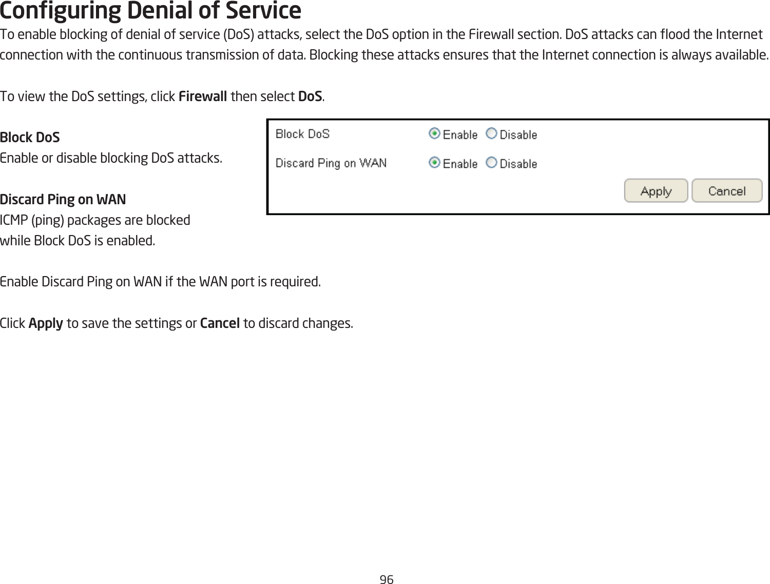 96Conguring Denial oU ServiceTo enaQle Qlocking of denial of service 3oS attacks, select the 3oS option in the Firefall section. 3oS attacks can ood the Internet connection fith the continuous transmission of data. 1locking these attacks ensures that the Internet connection is alfays availaQle.To vief the 3oS settings, click Firewall then select DoS.Block DoSEnaQle or disaQle Qlocking 3oS attacks.Discard Ping on WANI2&lt;P ping packages are Qlocked fhile 1lock 3oS is enaQled.EnaQle 3iscard Ping on FA= if the FA= port is re`uired.2lick Apply to save the settings or Cancel to discard changes.