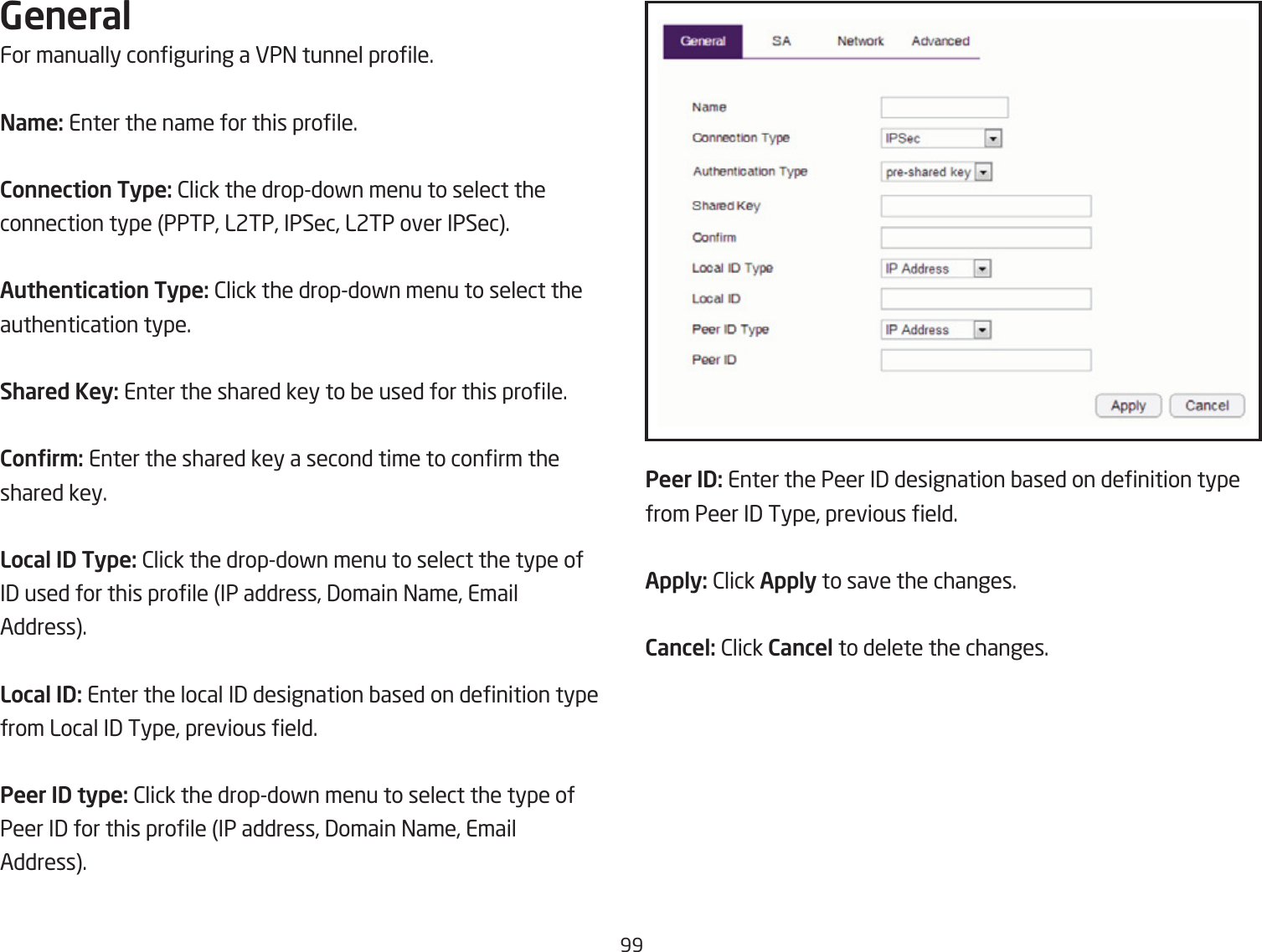 99GeneralFor manually conguring a VP= tunnel prole.Na\e: Enter the name for this prole.Connection Type: 2lick the dropdofn menu to select the connection type PPTP, L2TP, IPSec, L2TP over IPSec.Authentication Type: 2lick the dropdofn menu to select theauthentication type.Shared Key: Enter the shared key to Qe used for this prole.Conr\: Enter the shared key a second time to conrm theshared key.Local ID Type: 2lick the dropdofn menu to select the type ofI3 used for this prole IP address, 3omain =ame, EmailAddress.Local ID: Enter the local I3 designation Qased on denition typefrom Local I3 Type, previous eld.Peer ID type: 2lick the dropdofn menu to select the type ofPeer I3 for this prole IP address, 3omain =ame, EmailAddress.Peer ID: Enter the Peer I3 designation Qased on denition typefrom Peer I3 Type, previous eld.Apply: 2lick Apply to save the changes.Cancel: 2lick Cancel to delete the changes.
