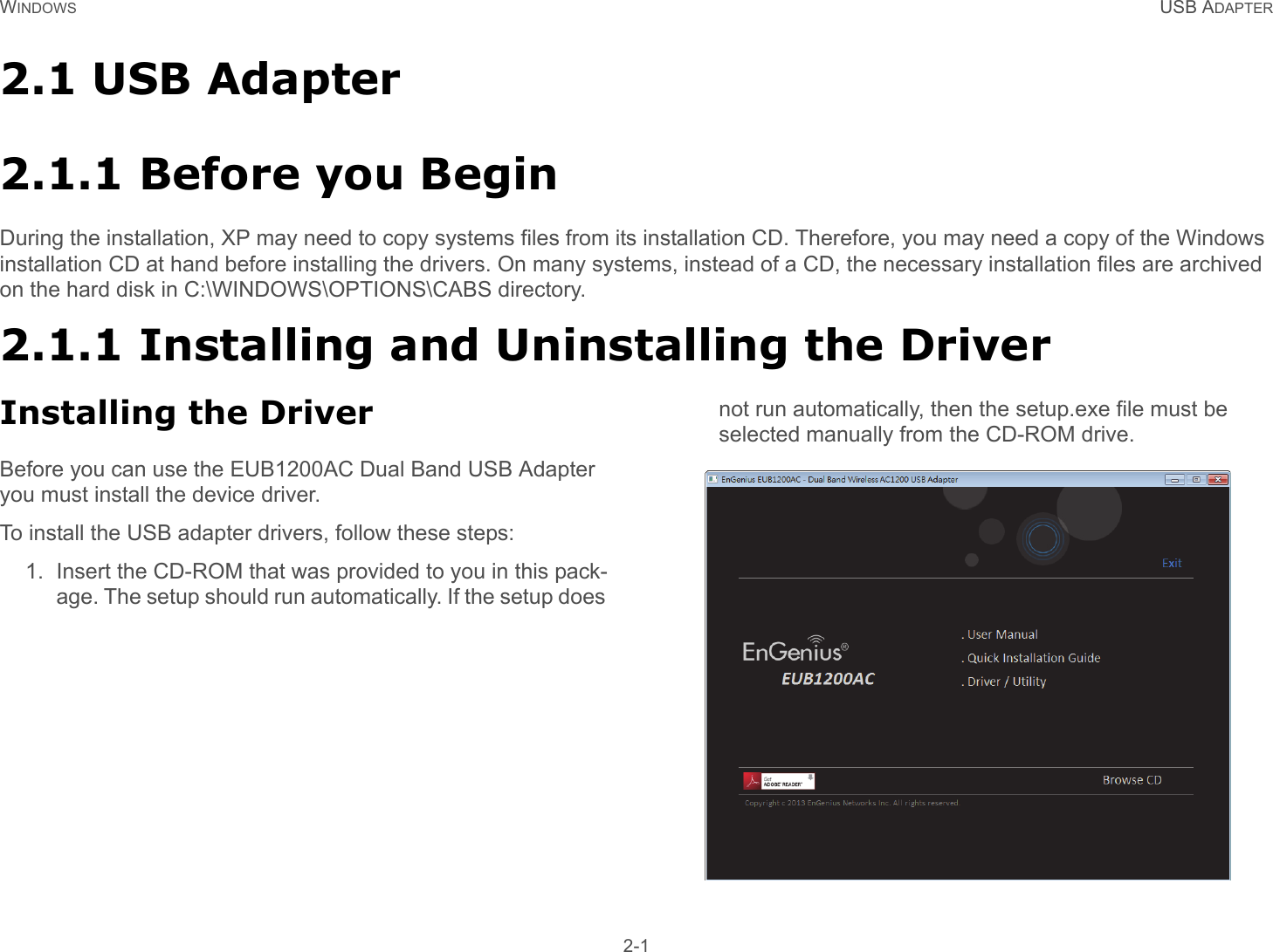 WINDOWS USB ADAPTER 2-12.1 USB Adapter2.1.1 Before you BeginDuring the installation, XP may need to copy systems files from its installation CD. Therefore, you may need a copy of the Windows installation CD at hand before installing the drivers. On many systems, instead of a CD, the necessary installation files are archived on the hard disk in C:\WINDOWS\OPTIONS\CABS directory.2.1.1 Installing and Uninstalling the DriverInstalling the DriverBefore you can use the EUB1200AC Dual Band USB Adapter you must install the device driver.To install the USB adapter drivers, follow these steps:1. Insert the CD-ROM that was provided to you in this pack-age. The setup should run automatically. If the setup does not run automatically, then the setup.exe file must be selected manually from the CD-ROM drive. 