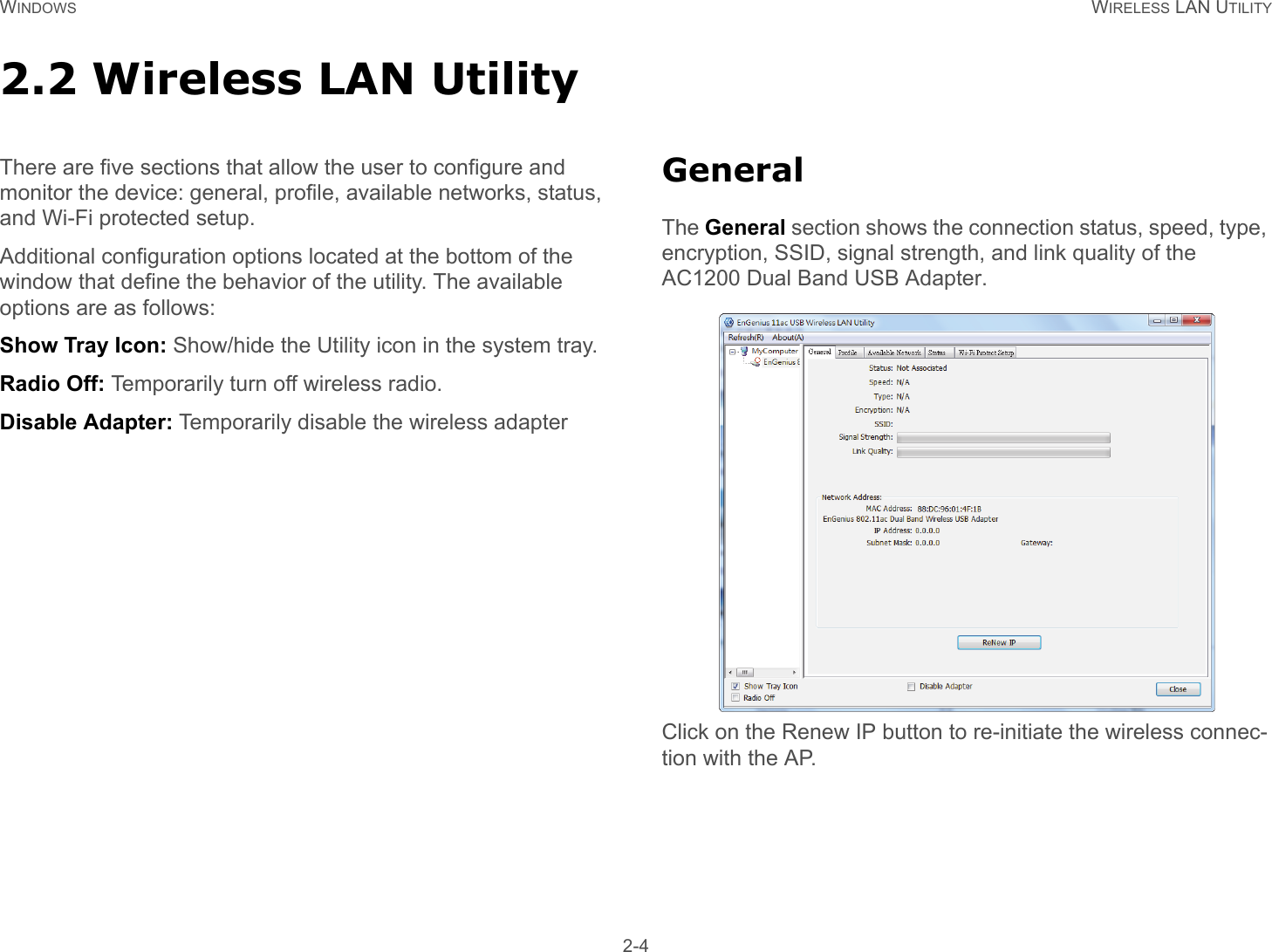 WINDOWS WIRELESS LAN UTILITY 2-42.2 Wireless LAN UtilityThere are five sections that allow the user to configure and monitor the device: general, profile, available networks, status, and Wi-Fi protected setup.Additional configuration options located at the bottom of the window that define the behavior of the utility. The available options are as follows:Show Tray Icon: Show/hide the Utility icon in the system tray.Radio Off: Temporarily turn off wireless radio.Disable Adapter: Temporarily disable the wireless adapterGeneralThe General section shows the connection status, speed, type, encryption, SSID, signal strength, and link quality of the AC1200 Dual Band USB Adapter.Click on the Renew IP button to re-initiate the wireless connec-tion with the AP.