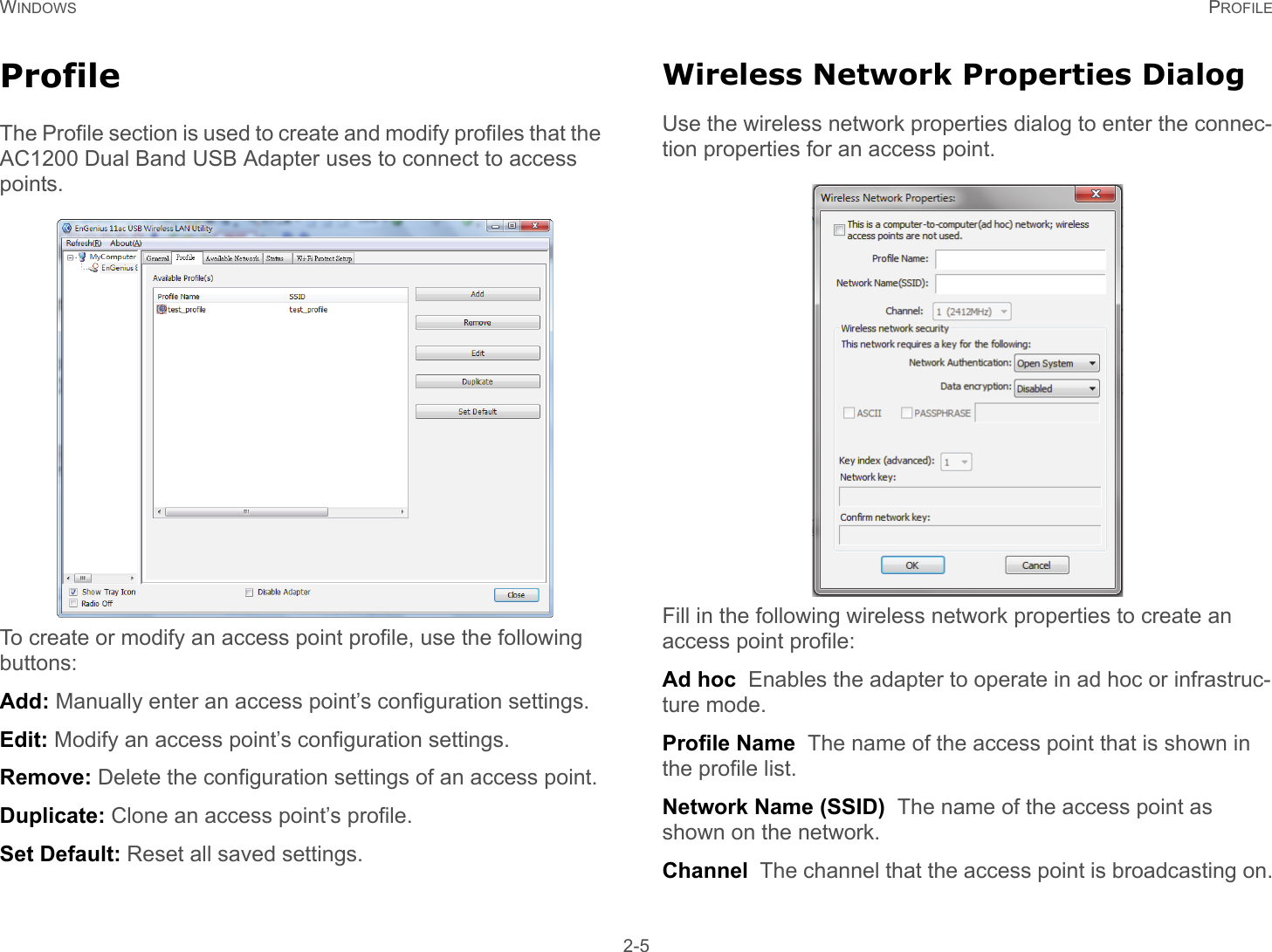 WINDOWS PROFILE 2-5ProfileThe Profile section is used to create and modify profiles that the  AC1200 Dual Band USB Adapter uses to connect to access points.To create or modify an access point profile, use the following buttons:Add: Manually enter an access point’s configuration settings.Edit: Modify an access point’s configuration settings.Remove: Delete the configuration settings of an access point.Duplicate: Clone an access point’s profile.Set Default: Reset all saved settings.Wireless Network Properties DialogUse the wireless network properties dialog to enter the connec-tion properties for an access point.Fill in the following wireless network properties to create an access point profile:Ad hoc  Enables the adapter to operate in ad hoc or infrastruc-ture mode.Profile Name  The name of the access point that is shown in the profile list.Network Name (SSID)  The name of the access point as shown on the network.Channel  The channel that the access point is broadcasting on.