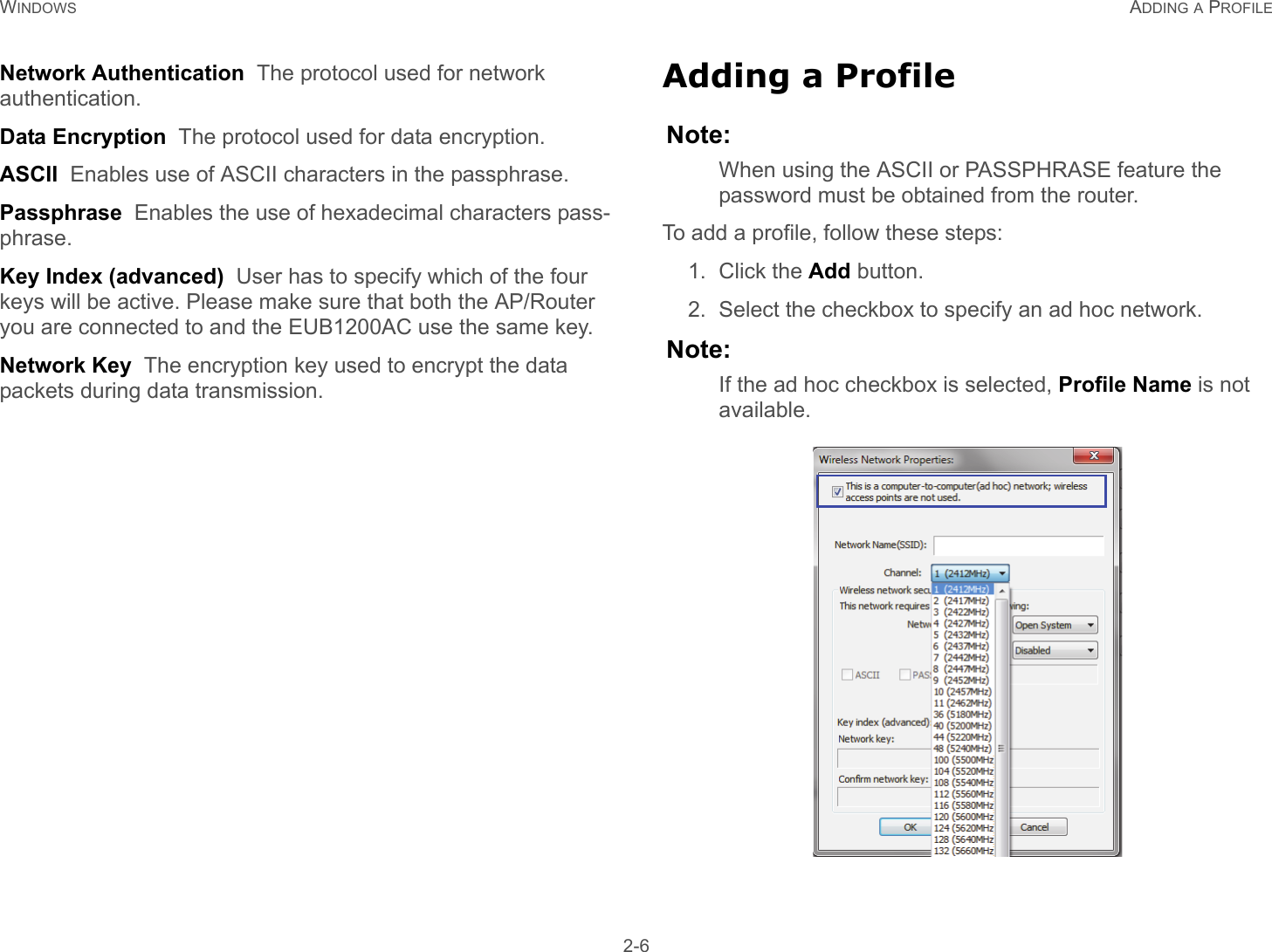 WINDOWS ADDING A PROFILE 2-6Network Authentication  The protocol used for network authentication.Data Encryption  The protocol used for data encryption.ASCII  Enables use of ASCII characters in the passphrase.Passphrase  Enables the use of hexadecimal characters pass-phrase.Key Index (advanced)  User has to specify which of the four keys will be active. Please make sure that both the AP/Router you are connected to and the EUB1200AC use the same key.Network Key  The encryption key used to encrypt the data packets during data transmission.Adding a ProfileNote:When using the ASCII or PASSPHRASE feature the password must be obtained from the router.To add a profile, follow these steps:1. Click the Add button.2. Select the checkbox to specify an ad hoc network.Note:If the ad hoc checkbox is selected, Profile Name is not available.