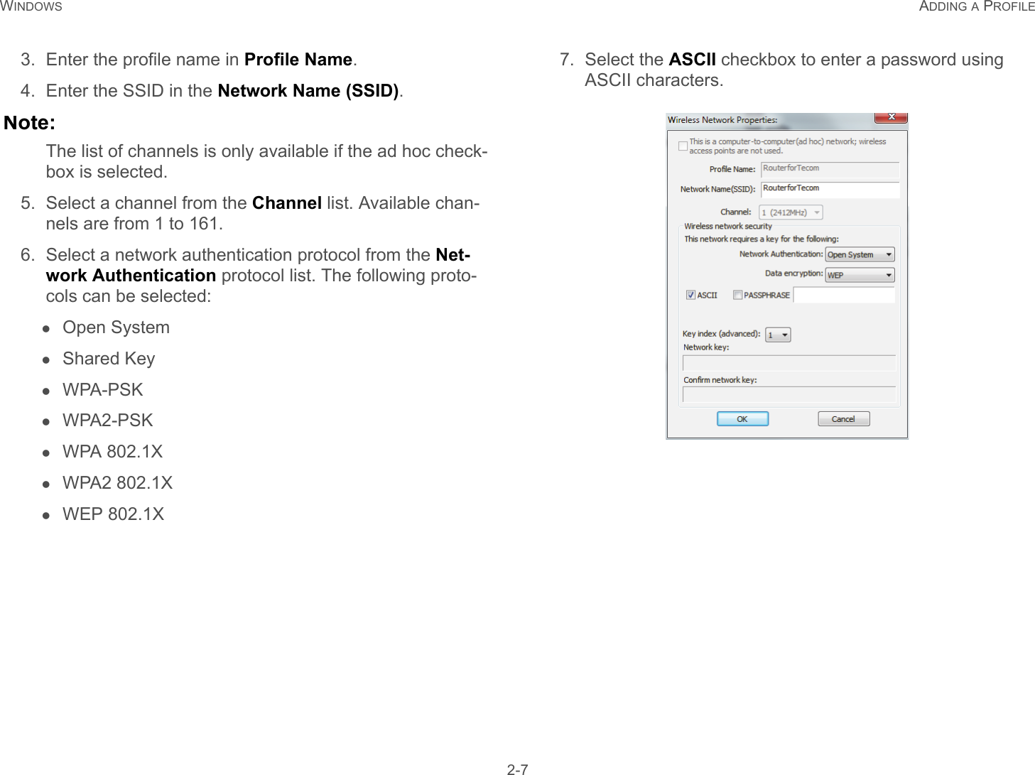 WINDOWS ADDING A PROFILE 2-73. Enter the profile name in Profile Name.4. Enter the SSID in the Network Name (SSID).Note:The list of channels is only available if the ad hoc check-box is selected.5. Select a channel from the Channel list. Available chan-nels are from 1 to 161.6. Select a network authentication protocol from the Net-work Authentication protocol list. The following proto-cols can be selected:Open SystemShared KeyWPA-PSKWPA2-PSKWPA 802.1XWPA2 802.1XWEP 802.1X7. Select the ASCII checkbox to enter a password using ASCII characters.