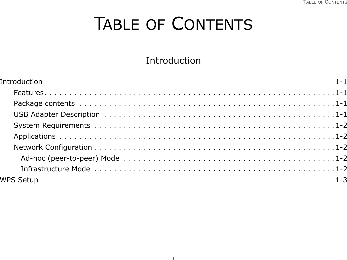 TABLE OF CONTENTS ITABLE OF CONTENTSIntroductionIntroduction 1-1Features. . . . . . . . . . . . . . . . . . . . . . . . . . . . . . . . . . . . . . . . . . . . . . . . . . . . . . . . . . .1-1Package contents  . . . . . . . . . . . . . . . . . . . . . . . . . . . . . . . . . . . . . . . . . . . . . . . . . . . .1-1USB Adapter Description  . . . . . . . . . . . . . . . . . . . . . . . . . . . . . . . . . . . . . . . . . . . . . . .1-1System Requirements  . . . . . . . . . . . . . . . . . . . . . . . . . . . . . . . . . . . . . . . . . . . . . . . . .1-2Applications  . . . . . . . . . . . . . . . . . . . . . . . . . . . . . . . . . . . . . . . . . . . . . . . . . . . . . . . .1-2Network Configuration . . . . . . . . . . . . . . . . . . . . . . . . . . . . . . . . . . . . . . . . . . . . . . . . .1-2Ad-hoc (peer-to-peer) Mode  . . . . . . . . . . . . . . . . . . . . . . . . . . . . . . . . . . . . . . . . . . .1-2Infrastructure Mode  . . . . . . . . . . . . . . . . . . . . . . . . . . . . . . . . . . . . . . . . . . . . . . . . .1-2WPS Setup 1-3