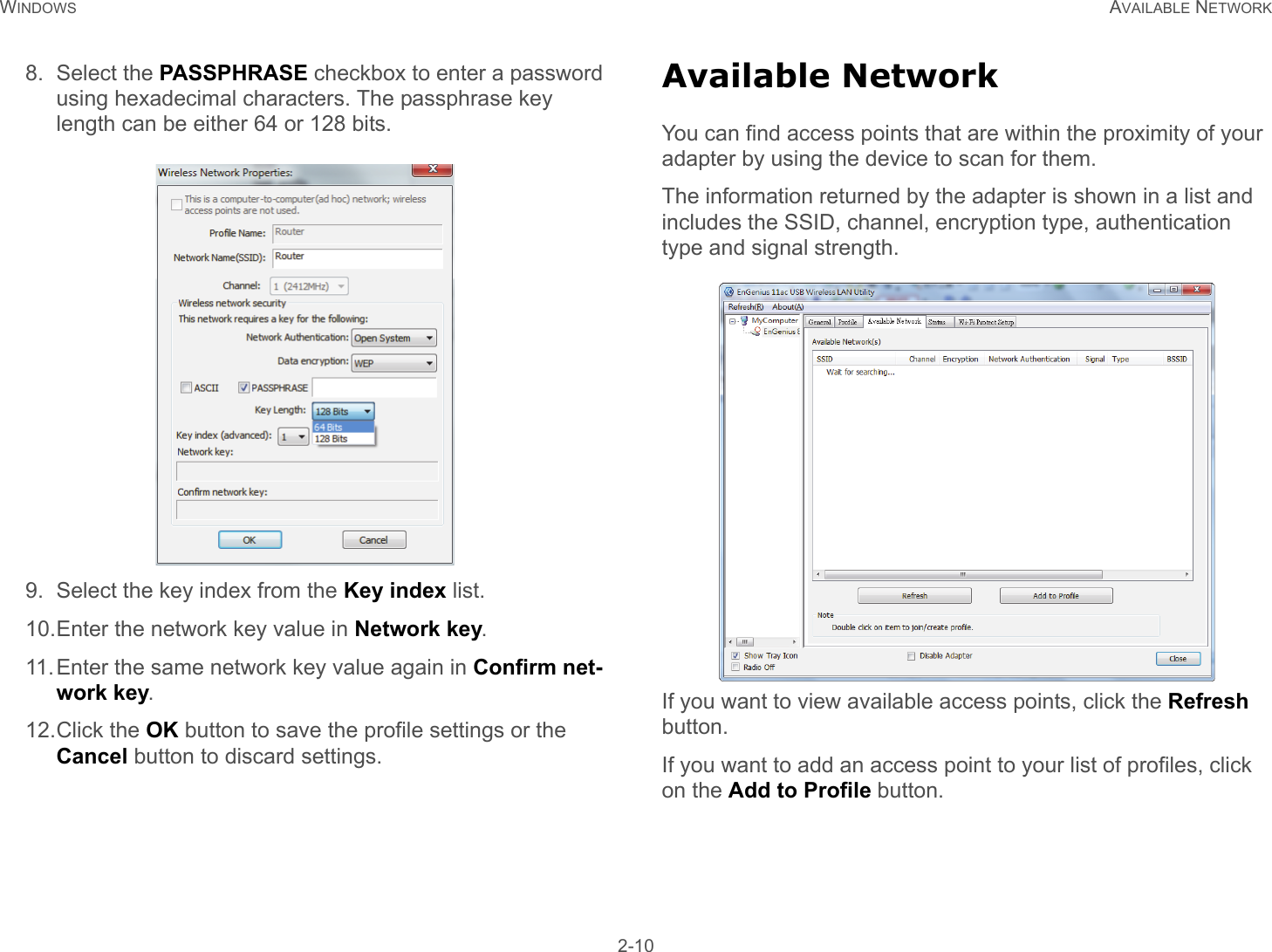 WINDOWS AVAILABLE NETWORK 2-108. Select the PASSPHRASE checkbox to enter a password using hexadecimal characters. The passphrase key length can be either 64 or 128 bits.9. Select the key index from the Key index list.10.Enter the network key value in Network key.11.Enter the same network key value again in Confirm net-work key.12.Click the OK button to save the profile settings or the Cancel button to discard settings.Available NetworkYou can find access points that are within the proximity of your adapter by using the device to scan for them.The information returned by the adapter is shown in a list and includes the SSID, channel, encryption type, authentication type and signal strength. If you want to view available access points, click the Refresh button.If you want to add an access point to your list of profiles, click on the Add to Profile button.