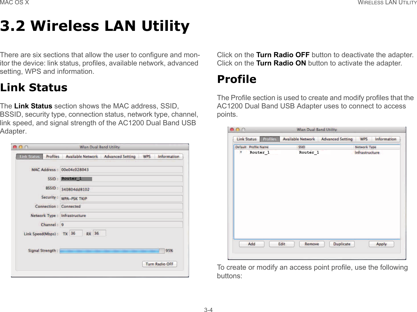 MAC OS X WIRELESS LAN UTILITY 3-43.2 Wireless LAN UtilityThere are six sections that allow the user to configure and mon-itor the device: link status, profiles, available network, advanced setting, WPS and information.Link StatusThe Link Status section shows the MAC address, SSID, BSSID, security type, connection status, network type, channel, link speed, and signal strength of the AC1200 Dual Band USB Adapter.Click on the Turn Radio OFF button to deactivate the adapter. Click on the Turn Radio ON button to activate the adapter.ProfileThe Profile section is used to create and modify profiles that the  AC1200 Dual Band USB Adapter uses to connect to access points.To create or modify an access point profile, use the following buttons:Router_1Router_1 Router_1