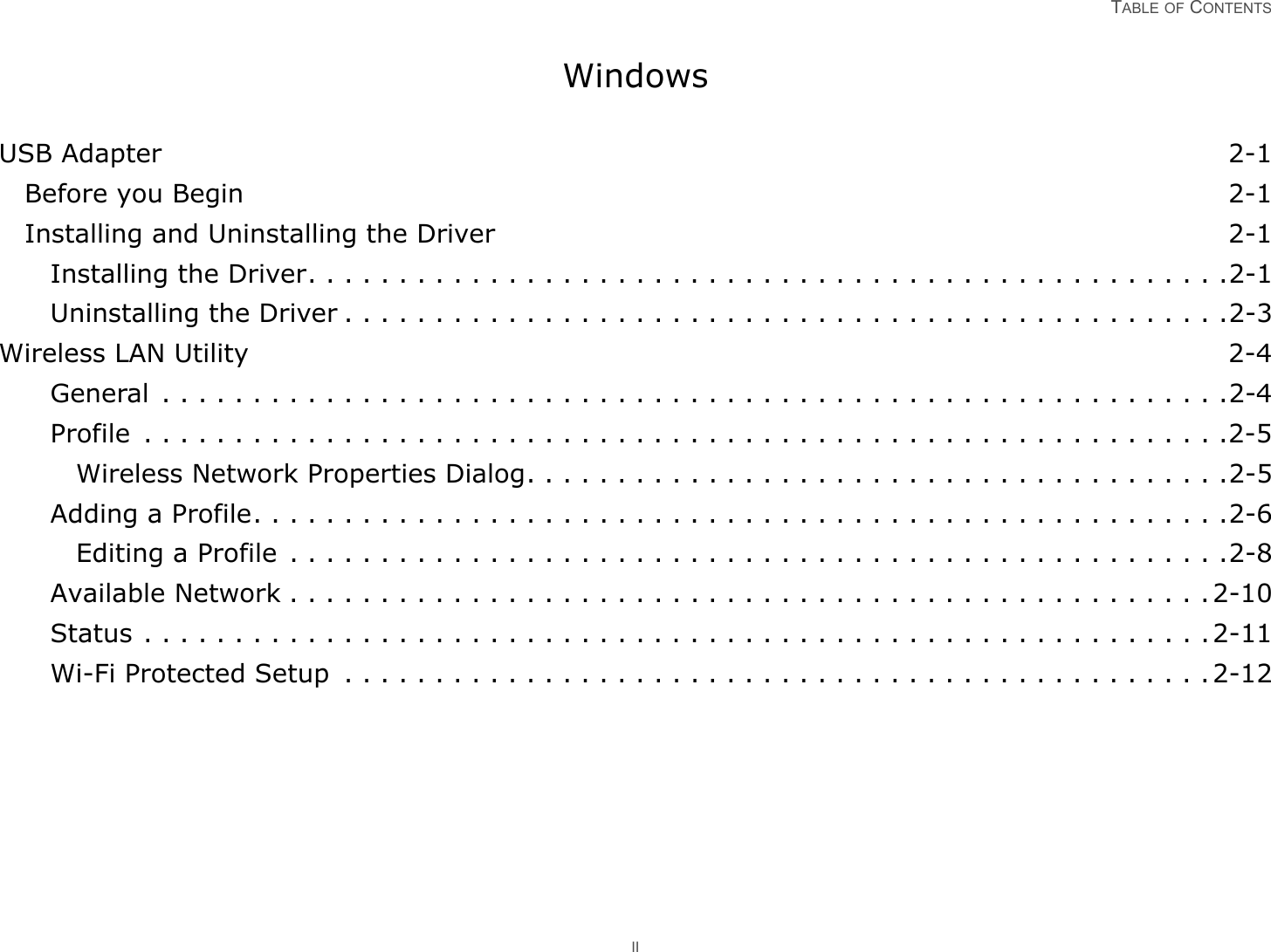 TABLE OF CONTENTS IIWindowsUSB Adapter 2-1Before you Begin 2-1Installing and Uninstalling the Driver 2-1Installing the Driver. . . . . . . . . . . . . . . . . . . . . . . . . . . . . . . . . . . . . . . . . . . . . . . . . . .2-1Uninstalling the Driver . . . . . . . . . . . . . . . . . . . . . . . . . . . . . . . . . . . . . . . . . . . . . . . . .2-3Wireless LAN Utility 2-4General  . . . . . . . . . . . . . . . . . . . . . . . . . . . . . . . . . . . . . . . . . . . . . . . . . . . . . . . . . . .2-4Profile  . . . . . . . . . . . . . . . . . . . . . . . . . . . . . . . . . . . . . . . . . . . . . . . . . . . . . . . . . . . .2-5Wireless Network Properties Dialog. . . . . . . . . . . . . . . . . . . . . . . . . . . . . . . . . . . . . . .2-5Adding a Profile. . . . . . . . . . . . . . . . . . . . . . . . . . . . . . . . . . . . . . . . . . . . . . . . . . . . . .2-6Editing a Profile  . . . . . . . . . . . . . . . . . . . . . . . . . . . . . . . . . . . . . . . . . . . . . . . . . . . .2-8Available Network . . . . . . . . . . . . . . . . . . . . . . . . . . . . . . . . . . . . . . . . . . . . . . . . . . .2-10Status . . . . . . . . . . . . . . . . . . . . . . . . . . . . . . . . . . . . . . . . . . . . . . . . . . . . . . . . . . .2-11Wi-Fi Protected Setup  . . . . . . . . . . . . . . . . . . . . . . . . . . . . . . . . . . . . . . . . . . . . . . . .2-12