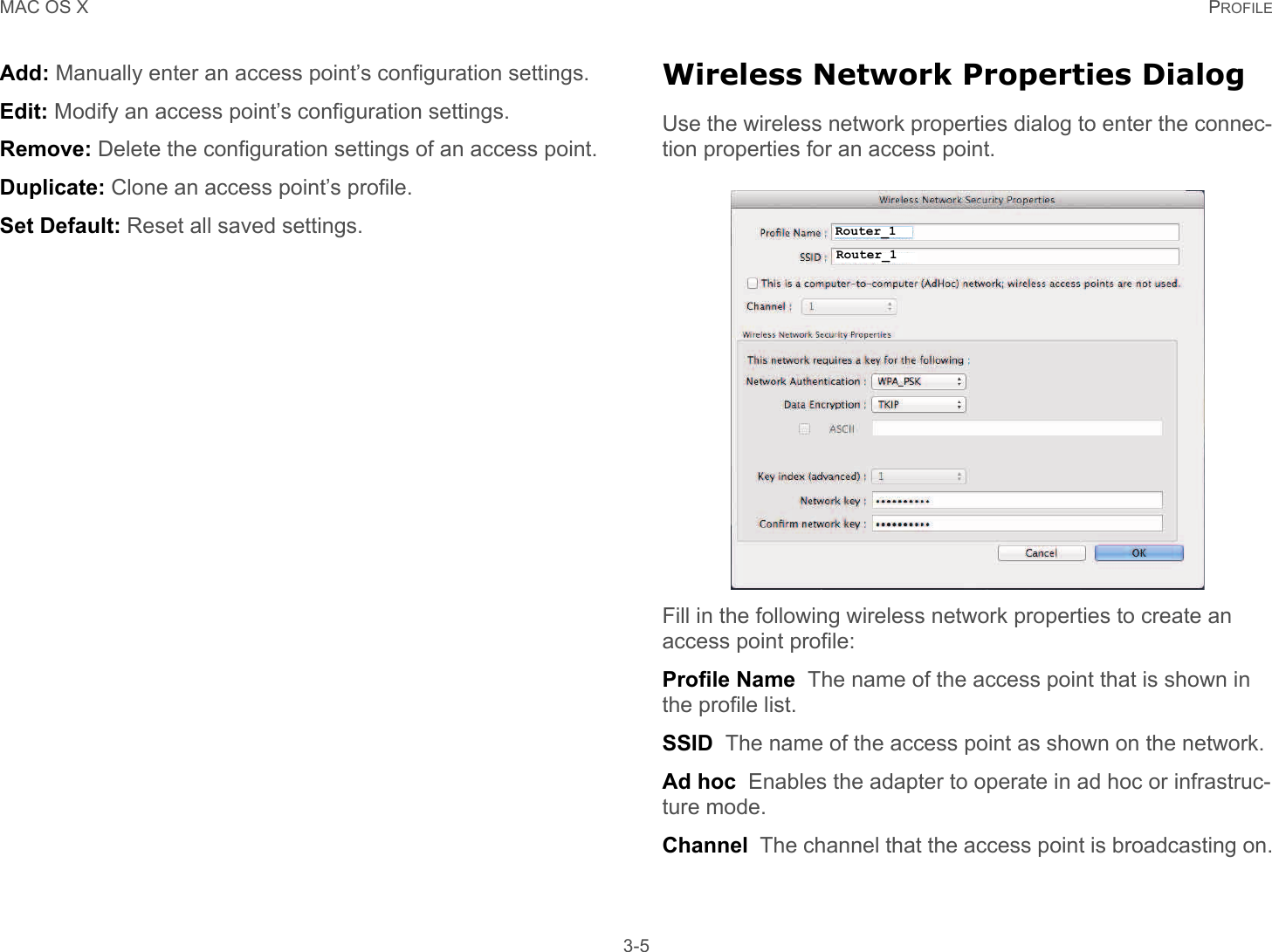 MAC OS X PROFILE 3-5Add: Manually enter an access point’s configuration settings.Edit: Modify an access point’s configuration settings.Remove: Delete the configuration settings of an access point.Duplicate: Clone an access point’s profile.Set Default: Reset all saved settings.Wireless Network Properties DialogUse the wireless network properties dialog to enter the connec-tion properties for an access point.Fill in the following wireless network properties to create an access point profile:Profile Name  The name of the access point that is shown in the profile list.SSID  The name of the access point as shown on the network.Ad hoc  Enables the adapter to operate in ad hoc or infrastruc-ture mode.Channel  The channel that the access point is broadcasting on.Router_1Router_1