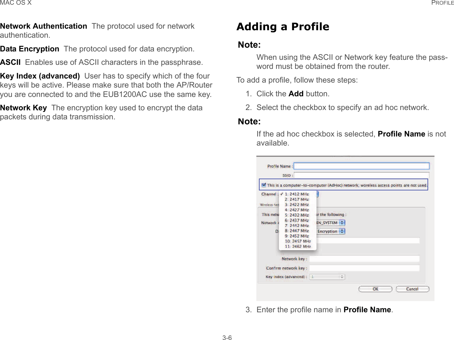 MAC OS X PROFILE 3-6Network Authentication  The protocol used for network authentication.Data Encryption  The protocol used for data encryption.ASCII  Enables use of ASCII characters in the passphrase.Key Index (advanced)  User has to specify which of the four keys will be active. Please make sure that both the AP/Router you are connected to and the EUB1200AC use the same key.Network Key  The encryption key used to encrypt the data packets during data transmission.Adding a ProfileNote:When using the ASCII or Network key feature the pass-word must be obtained from the router.To add a profile, follow these steps:1. Click the Add button.2. Select the checkbox to specify an ad hoc network.Note:If the ad hoc checkbox is selected, Profile Name is not available.3. Enter the profile name in Profile Name.