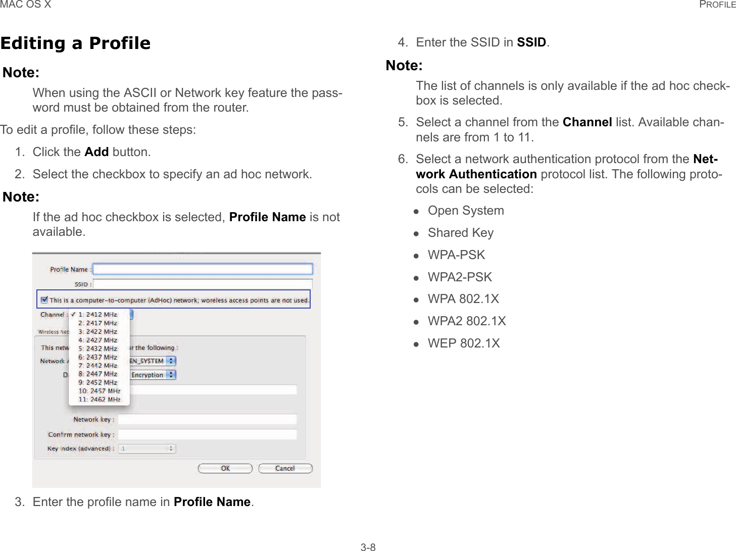 MAC OS X PROFILE 3-8Editing a ProfileNote:When using the ASCII or Network key feature the pass-word must be obtained from the router.To edit a profile, follow these steps:1. Click the Add button.2. Select the checkbox to specify an ad hoc network.Note:If the ad hoc checkbox is selected, Profile Name is not available.3. Enter the profile name in Profile Name.4. Enter the SSID in SSID.Note:The list of channels is only available if the ad hoc check-box is selected.5. Select a channel from the Channel list. Available chan-nels are from 1 to 11.6. Select a network authentication protocol from the Net-work Authentication protocol list. The following proto-cols can be selected:Open SystemShared KeyWPA-PSKWPA2-PSKWPA 802.1XWPA2 802.1XWEP 802.1X