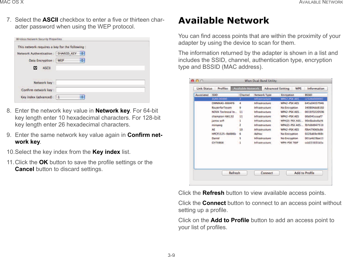 MAC OS X AVAILABLE NETWORK 3-97. Select the ASCII checkbox to enter a five or thirteen char-acter password when using the WEP protocol.8. Enter the network key value in Network key. For 64-bit key length enter 10 hexadecimal characters. For 128-bit key length enter 26 hexadecimal characters.9. Enter the same network key value again in Confirm net-work key.10.Select the key index from the Key index list.11.Click the OK button to save the profile settings or the Cancel button to discard settings.Available NetworkYou can find access points that are within the proximity of your adapter by using the device to scan for them.The information returned by the adapter is shown in a list and includes the SSID, channel, authentication type, encryption type and BSSID (MAC address).Click the Refresh button to view available access points.Click the Connect button to connect to an access point without setting up a profile.Click on the Add to Profile button to add an access point to your list of profiles.X