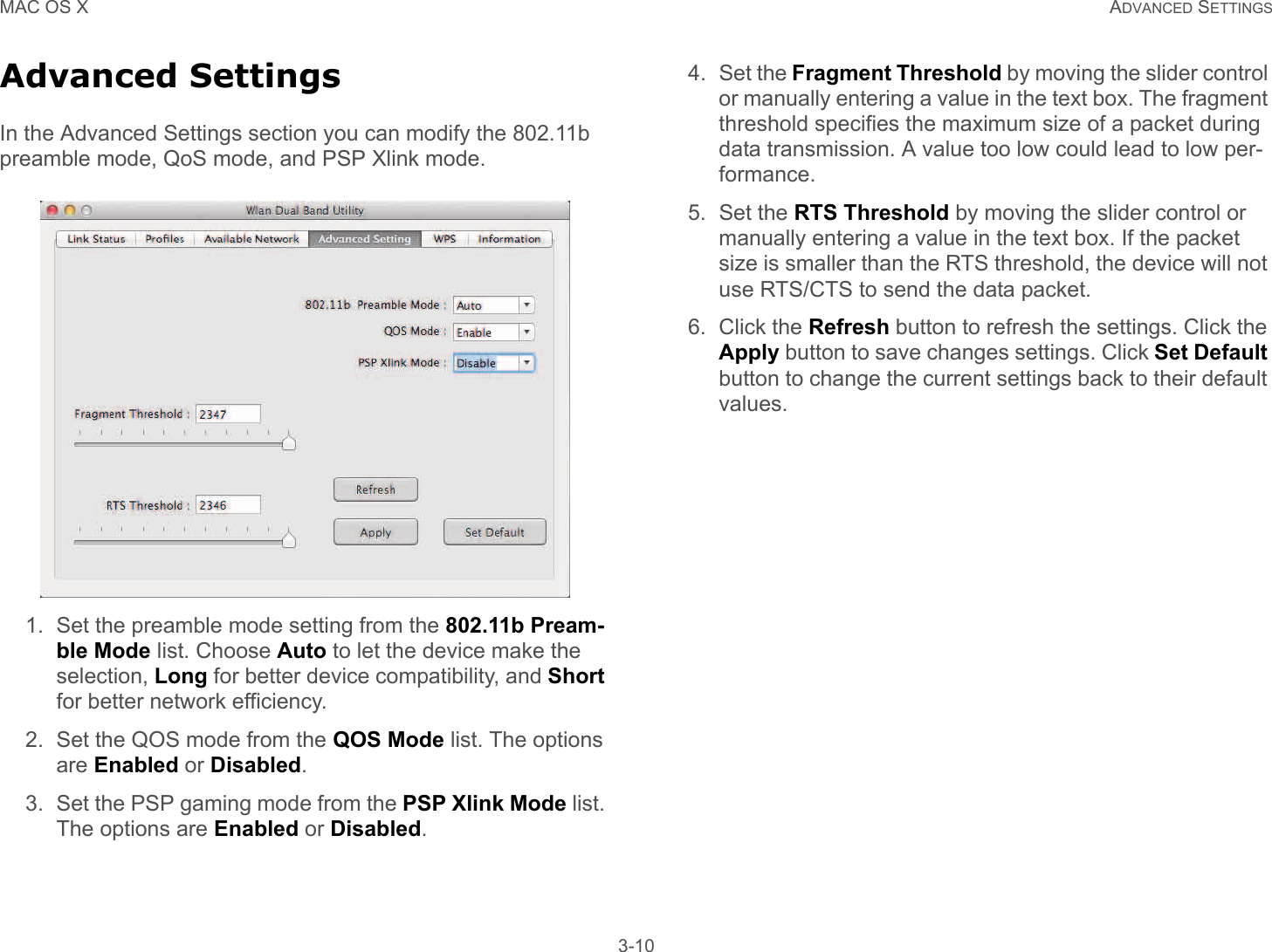 MAC OS X ADVANCED SETTINGS 3-10Advanced SettingsIn the Advanced Settings section you can modify the 802.11b preamble mode, QoS mode, and PSP Xlink mode.1. Set the preamble mode setting from the 802.11b Pream-ble Mode list. Choose Auto to let the device make the selection, Long for better device compatibility, and Short for better network efficiency.2. Set the QOS mode from the QOS Mode list. The options are Enabled or Disabled.3. Set the PSP gaming mode from the PSP Xlink Mode list. The options are Enabled or Disabled.4. Set the Fragment Threshold by moving the slider control or manually entering a value in the text box. The fragment threshold specifies the maximum size of a packet during data transmission. A value too low could lead to low per-formance. 5. Set the RTS Threshold by moving the slider control or manually entering a value in the text box. If the packet size is smaller than the RTS threshold, the device will not use RTS/CTS to send the data packet. 6. Click the Refresh button to refresh the settings. Click the Apply button to save changes settings. Click Set Default button to change the current settings back to their default values. 