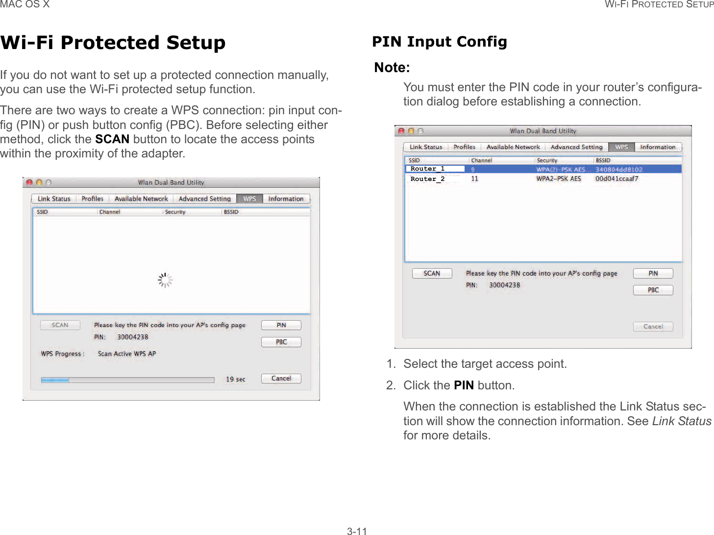 MAC OS X WI-FI PROTECTED SETUP 3-11Wi-Fi Protected SetupIf you do not want to set up a protected connection manually, you can use the Wi-Fi protected setup function.There are two ways to create a WPS connection: pin input con-fig (PIN) or push button config (PBC). Before selecting either method, click the SCAN button to locate the access points within the proximity of the adapter.PIN Input ConfigNote:You must enter the PIN code in your router’s configura-tion dialog before establishing a connection.1. Select the target access point.2. Click the PIN button.When the connection is established the Link Status sec-tion will show the connection information. See Link Status for more details.Router_1Router_2