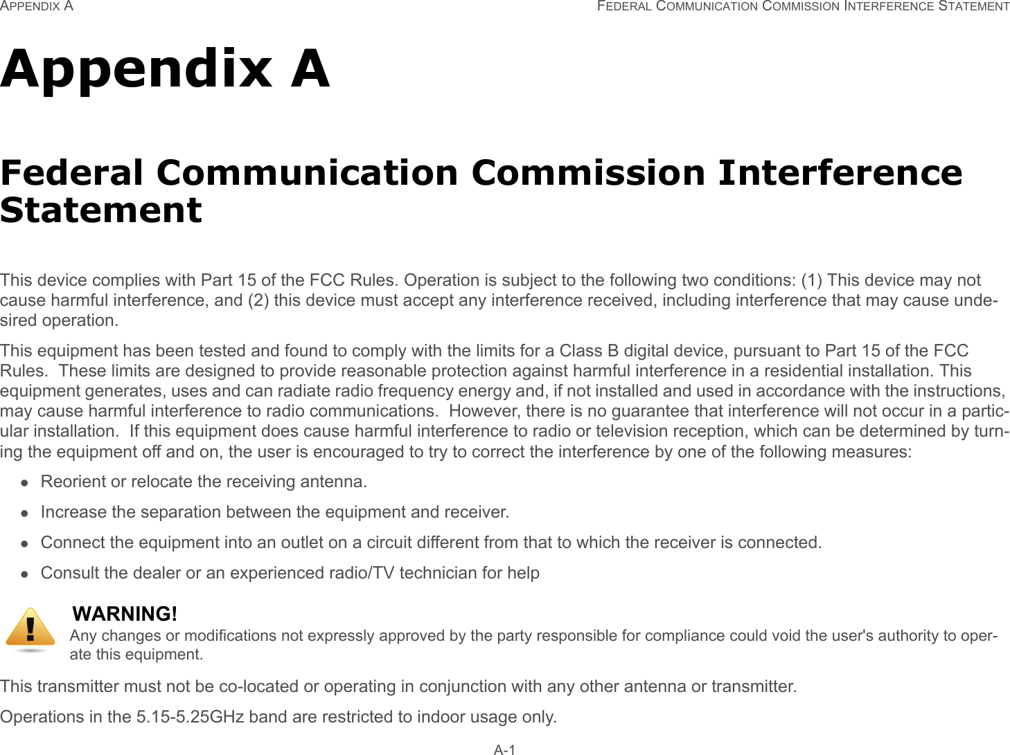 APPENDIX A FEDERAL COMMUNICATION COMMISSION INTERFERENCE STATEMENT A-1Appendix AFederal Communication Commission Interference StatementThis device complies with Part 15 of the FCC Rules. Operation is subject to the following two conditions: (1) This device may not cause harmful interference, and (2) this device must accept any interference received, including interference that may cause unde-sired operation.This equipment has been tested and found to comply with the limits for a Class B digital device, pursuant to Part 15 of the FCC Rules.  These limits are designed to provide reasonable protection against harmful interference in a residential installation. This equipment generates, uses and can radiate radio frequency energy and, if not installed and used in accordance with the instructions, may cause harmful interference to radio communications.  However, there is no guarantee that interference will not occur in a partic-ular installation.  If this equipment does cause harmful interference to radio or television reception, which can be determined by turn-ing the equipment off and on, the user is encouraged to try to correct the interference by one of the following measures:Reorient or relocate the receiving antenna.Increase the separation between the equipment and receiver.Connect the equipment into an outlet on a circuit different from that to which the receiver is connected.Consult the dealer or an experienced radio/TV technician for helpThis transmitter must not be co-located or operating in conjunction with any other antenna or transmitter. Operations in the 5.15-5.25GHz band are restricted to indoor usage only. WARNING!Any changes or modifications not expressly approved by the party responsible for compliance could void the user&apos;s authority to oper-ate this equipment.!