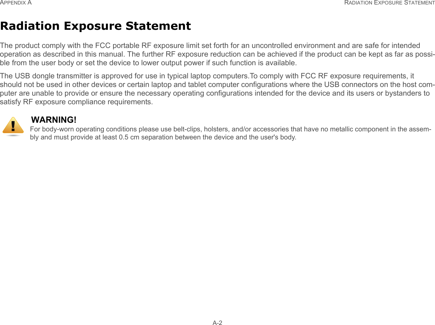APPENDIX A RADIATION EXPOSURE STATEMENT A-2Radiation Exposure StatementThe product comply with the FCC portable RF exposure limit set forth for an uncontrolled environment and are safe for intended operation as described in this manual. The further RF exposure reduction can be achieved if the product can be kept as far as possi-ble from the user body or set the device to lower output power if such function is available.The USB dongle transmitter is approved for use in typical laptop computers.To comply with FCC RF exposure requirements, it should not be used in other devices or certain laptop and tablet computer configurations where the USB connectors on the host com-puter are unable to provide or ensure the necessary operating configurations intended for the device and its users or bystanders to satisfy RF exposure compliance requirements.WARNING!For body-worn operating conditions please use belt-clips, holsters, and/or accessories that have no metallic component in the assem-bly and must provide at least 0.5 cm separation between the device and the user&apos;s body.!