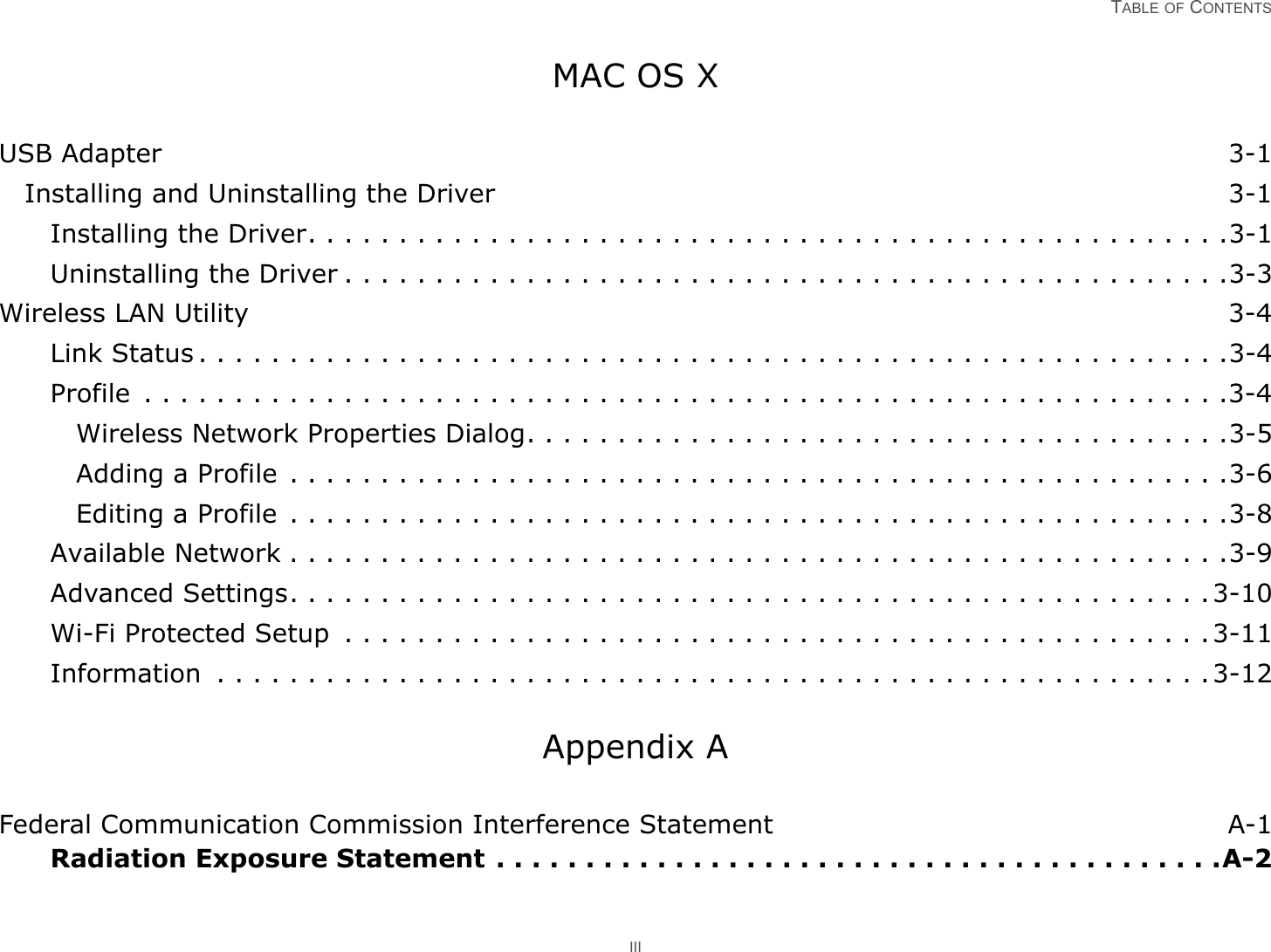 TABLE OF CONTENTS IIIMAC OS XUSB Adapter 3-1Installing and Uninstalling the Driver 3-1Installing the Driver. . . . . . . . . . . . . . . . . . . . . . . . . . . . . . . . . . . . . . . . . . . . . . . . . . .3-1Uninstalling the Driver . . . . . . . . . . . . . . . . . . . . . . . . . . . . . . . . . . . . . . . . . . . . . . . . .3-3Wireless LAN Utility 3-4Link Status . . . . . . . . . . . . . . . . . . . . . . . . . . . . . . . . . . . . . . . . . . . . . . . . . . . . . . . . .3-4Profile  . . . . . . . . . . . . . . . . . . . . . . . . . . . . . . . . . . . . . . . . . . . . . . . . . . . . . . . . . . . .3-4Wireless Network Properties Dialog. . . . . . . . . . . . . . . . . . . . . . . . . . . . . . . . . . . . . . .3-5Adding a Profile . . . . . . . . . . . . . . . . . . . . . . . . . . . . . . . . . . . . . . . . . . . . . . . . . . . .3-6Editing a Profile  . . . . . . . . . . . . . . . . . . . . . . . . . . . . . . . . . . . . . . . . . . . . . . . . . . . .3-8Available Network . . . . . . . . . . . . . . . . . . . . . . . . . . . . . . . . . . . . . . . . . . . . . . . . . . . .3-9Advanced Settings. . . . . . . . . . . . . . . . . . . . . . . . . . . . . . . . . . . . . . . . . . . . . . . . . . .3-10Wi-Fi Protected Setup  . . . . . . . . . . . . . . . . . . . . . . . . . . . . . . . . . . . . . . . . . . . . . . . .3-11Information  . . . . . . . . . . . . . . . . . . . . . . . . . . . . . . . . . . . . . . . . . . . . . . . . . . . . . . .3-12Appendix AFederal Communication Commission Interference Statement A-1Radiation Exposure Statement . . . . . . . . . . . . . . . . . . . . . . . . . . . . . . . . . . . . . . . . .A-2