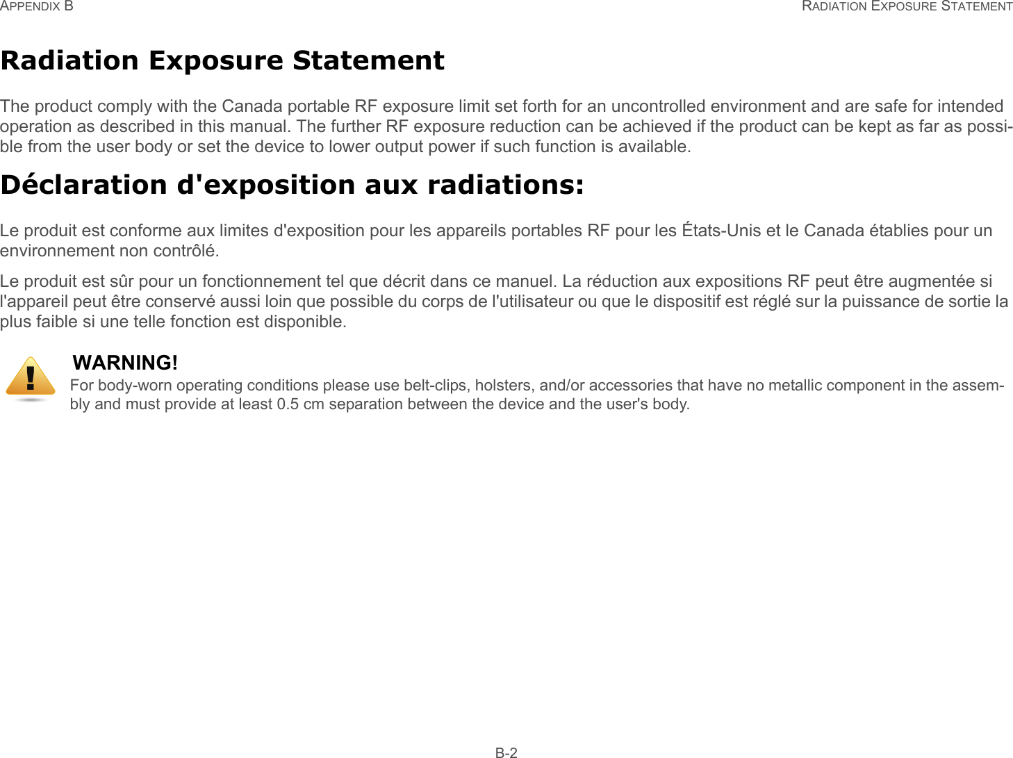 APPENDIX B RADIATION EXPOSURE STATEMENT B-2Radiation Exposure StatementThe product comply with the Canada portable RF exposure limit set forth for an uncontrolled environment and are safe for intended operation as described in this manual. The further RF exposure reduction can be achieved if the product can be kept as far as possi-ble from the user body or set the device to lower output power if such function is available.Déclaration d&apos;exposition aux radiations:Le produit est conforme aux limites d&apos;exposition pour les appareils portables RF pour les États-Unis et le Canada établies pour un environnement non contrôlé.Le produit est sûr pour un fonctionnement tel que décrit dans ce manuel. La réduction aux expositions RF peut être augmentée si l&apos;appareil peut être conservé aussi loin que possible du corps de l&apos;utilisateur ou que le dispositif est réglé sur la puissance de sortie la plus faible si une telle fonction est disponible.WARNING!For body-worn operating conditions please use belt-clips, holsters, and/or accessories that have no metallic component in the assem-bly and must provide at least 0.5 cm separation between the device and the user&apos;s body.!