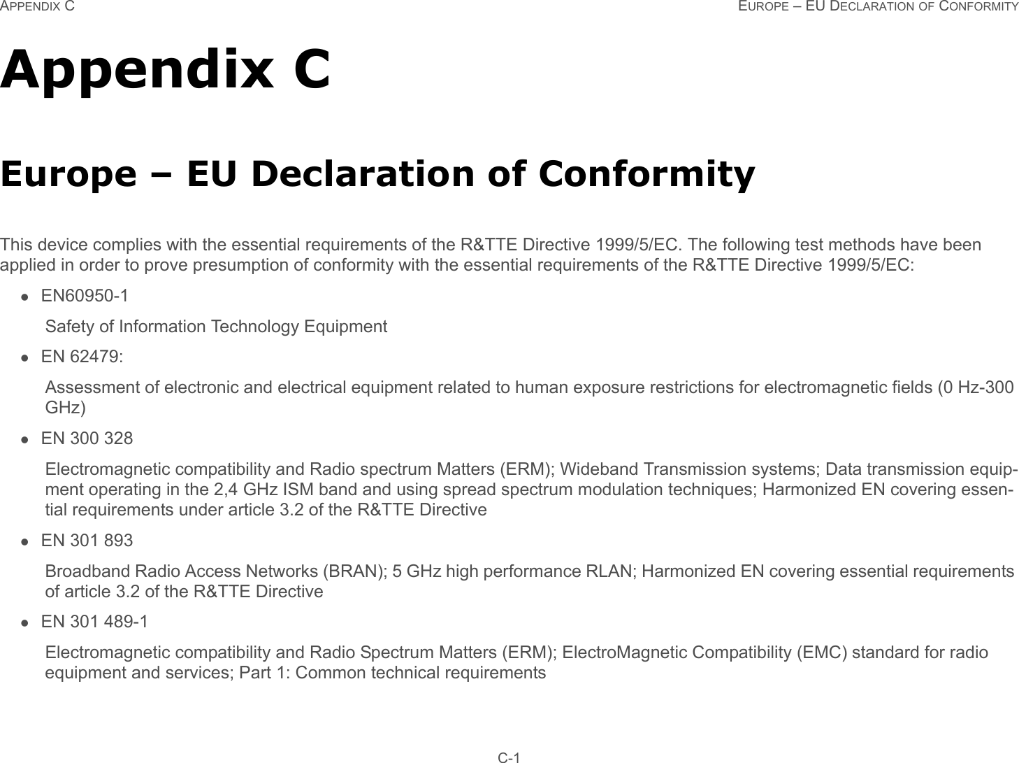 APPENDIX C EUROPE – EU DECLARATION OF CONFORMITY C-1Appendix CEurope – EU Declaration of ConformityThis device complies with the essential requirements of the R&amp;TTE Directive 1999/5/EC. The following test methods have been applied in order to prove presumption of conformity with the essential requirements of the R&amp;TTE Directive 1999/5/EC:EN60950-1Safety of Information Technology EquipmentEN 62479: Assessment of electronic and electrical equipment related to human exposure restrictions for electromagnetic fields (0 Hz-300 GHz)EN 300 328Electromagnetic compatibility and Radio spectrum Matters (ERM); Wideband Transmission systems; Data transmission equip-ment operating in the 2,4 GHz ISM band and using spread spectrum modulation techniques; Harmonized EN covering essen-tial requirements under article 3.2 of the R&amp;TTE DirectiveEN 301 893Broadband Radio Access Networks (BRAN); 5 GHz high performance RLAN; Harmonized EN covering essential requirements of article 3.2 of the R&amp;TTE DirectiveEN 301 489-1Electromagnetic compatibility and Radio Spectrum Matters (ERM); ElectroMagnetic Compatibility (EMC) standard for radio equipment and services; Part 1: Common technical requirements