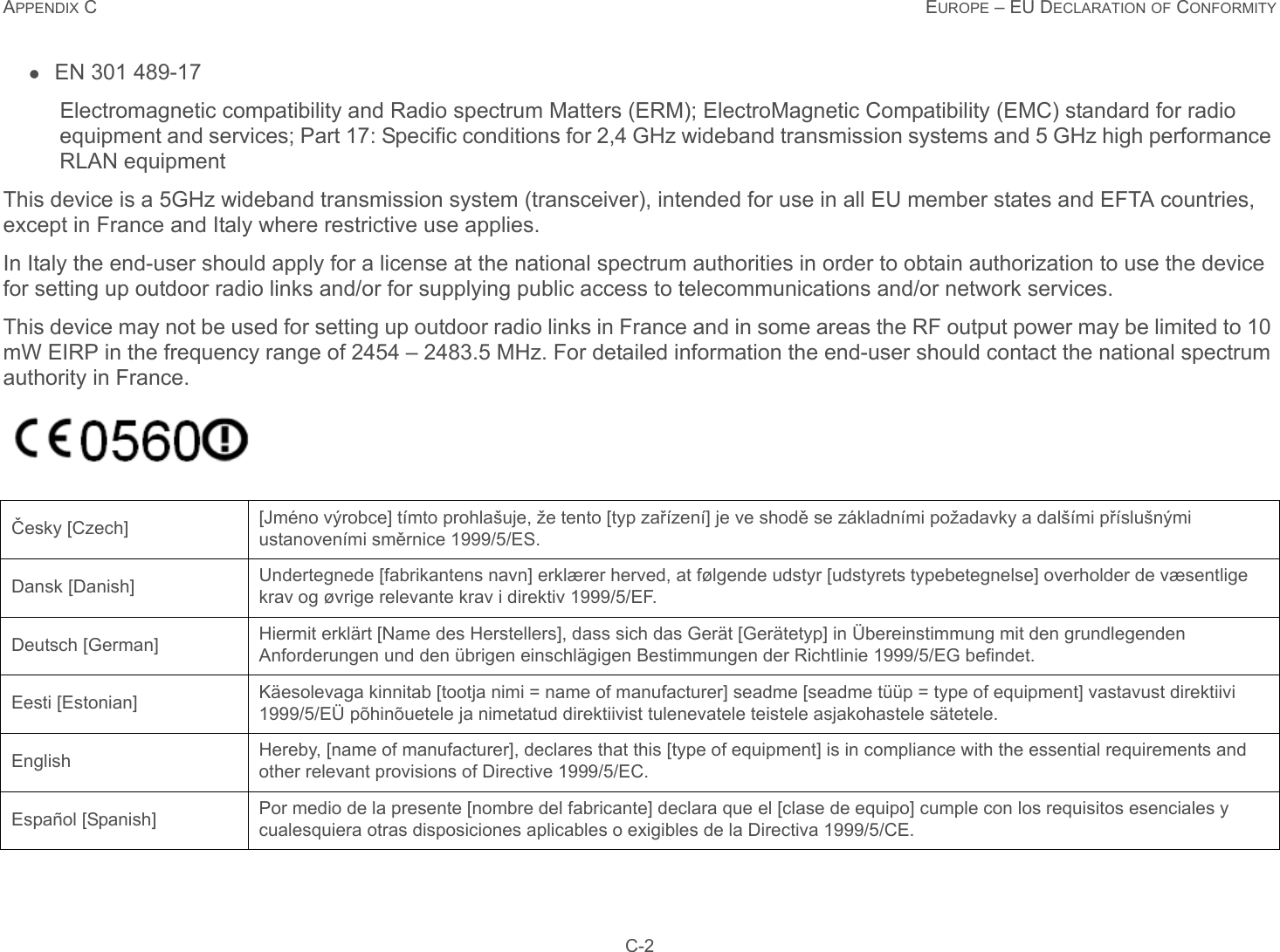 APPENDIX C EUROPE – EU DECLARATION OF CONFORMITY C-2EN 301 489-17Electromagnetic compatibility and Radio spectrum Matters (ERM); ElectroMagnetic Compatibility (EMC) standard for radio equipment and services; Part 17: Specific conditions for 2,4 GHz wideband transmission systems and 5 GHz high performance RLAN equipmentThis device is a 5GHz wideband transmission system (transceiver), intended for use in all EU member states and EFTA countries, except in France and Italy where restrictive use applies.In Italy the end-user should apply for a license at the national spectrum authorities in order to obtain authorization to use the device for setting up outdoor radio links and/or for supplying public access to telecommunications and/or network services.This device may not be used for setting up outdoor radio links in France and in some areas the RF output power may be limited to 10 mW EIRP in the frequency range of 2454 – 2483.5 MHz. For detailed information the end-user should contact the national spectrum authority in France.Česky [Czech] [Jméno výrobce] tímto prohlašuje, že tento [typ zařízení] je ve shodě se základními požadavky a dalšími příslušnými ustanoveními směrnice 1999/5/ES.Dansk [Danish] Undertegnede [fabrikantens navn] erklærer herved, at følgende udstyr [udstyrets typebetegnelse] overholder de væsentlige krav og øvrige relevante krav i direktiv 1999/5/EF.Deutsch [German] Hiermit erklärt [Name des Herstellers], dass sich das Gerät [Gerätetyp] in Übereinstimmung mit den grundlegenden Anforderungen und den übrigen einschlägigen Bestimmungen der Richtlinie 1999/5/EG befindet.Eesti [Estonian] Käesolevaga kinnitab [tootja nimi = name of manufacturer] seadme [seadme tüüp = type of equipment] vastavust direktiivi 1999/5/EÜ põhinõuetele ja nimetatud direktiivist tulenevatele teistele asjakohastele sätetele.English Hereby, [name of manufacturer], declares that this [type of equipment] is in compliance with the essential requirements and other relevant provisions of Directive 1999/5/EC.Español [Spanish] Por medio de la presente [nombre del fabricante] declara que el [clase de equipo] cumple con los requisitos esenciales y cualesquiera otras disposiciones aplicables o exigibles de la Directiva 1999/5/CE.