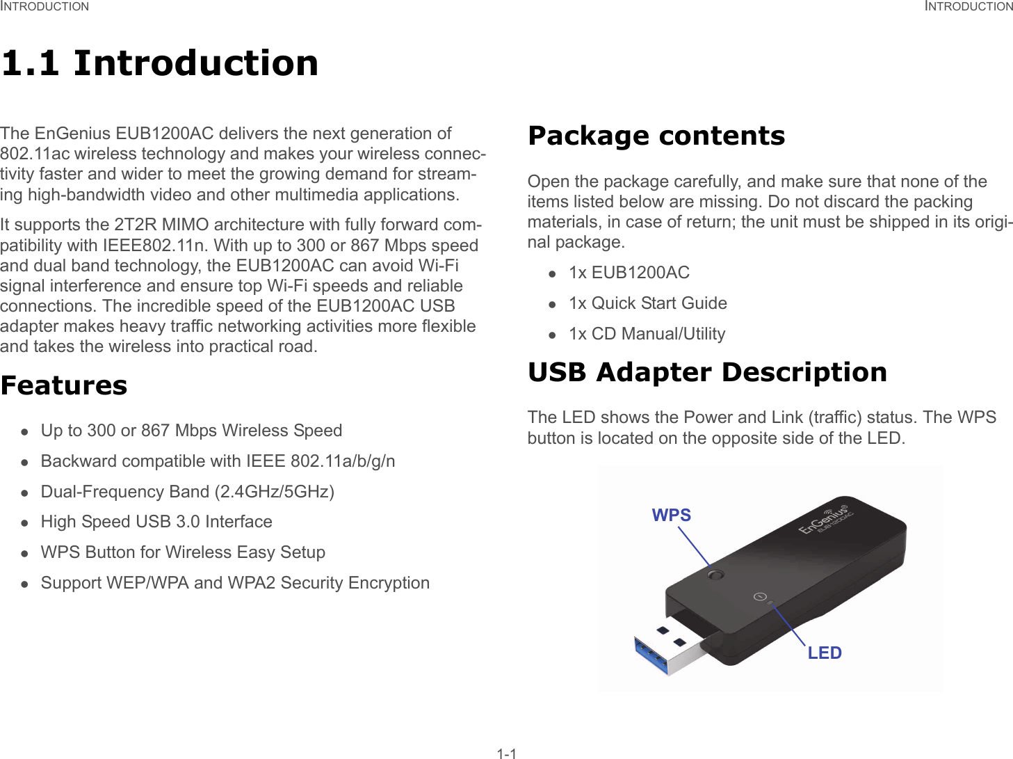 INTRODUCTION INTRODUCTION 1-11.1 Introduction The EnGenius EUB1200AC delivers the next generation of 802.11ac wireless technology and makes your wireless connec-tivity faster and wider to meet the growing demand for stream-ing high-bandwidth video and other multimedia applications.It supports the 2T2R MIMO architecture with fully forward com-patibility with IEEE802.11n. With up to 300 or 867 Mbps speed and dual band technology, the EUB1200AC can avoid Wi-Fi signal interference and ensure top Wi-Fi speeds and reliable connections. The incredible speed of the EUB1200AC USB adapter makes heavy traffic networking activities more flexible and takes the wireless into practical road.FeaturesUp to 300 or 867 Mbps Wireless SpeedBackward compatible with IEEE 802.11a/b/g/nDual-Frequency Band (2.4GHz/5GHz)High Speed USB 3.0 InterfaceWPS Button for Wireless Easy SetupSupport WEP/WPA and WPA2 Security EncryptionPackage contentsOpen the package carefully, and make sure that none of the items listed below are missing. Do not discard the packing materials, in case of return; the unit must be shipped in its origi-nal package.1x EUB1200AC1x Quick Start Guide1x CD Manual/UtilityUSB Adapter DescriptionThe LED shows the Power and Link (traffic) status. The WPS button is located on the opposite side of the LED.WPSLED