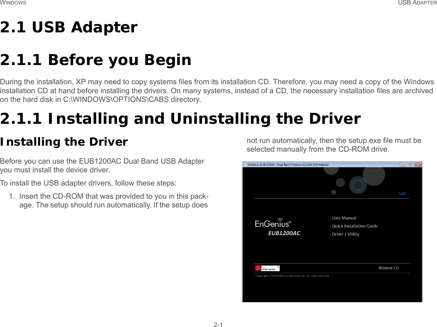 WINDOWS USB ADAPTER 2-12.1 USB Adapter2.1.1 Before you BeginDuring the installation, XP may need to copy systems files from its installation CD. Therefore, you may need a copy of the Windows installation CD at hand before installing the drivers. On many systems, instead of a CD, the necessary installation files are archived on the hard disk in C:\WINDOWS\OPTIONS\CABS directory.2.1.1 Installing and Uninstalling the DriverInstalling the DriverBefore you can use the EUB1200AC Dual Band USB Adapter you must install the device driver.To install the USB adapter drivers, follow these steps:1. Insert the CD-ROM that was provided to you in this pack-age. The setup should run automatically. If the setup does not run automatically, then the setup.exe file must be selected manually from the CD-ROM drive. 