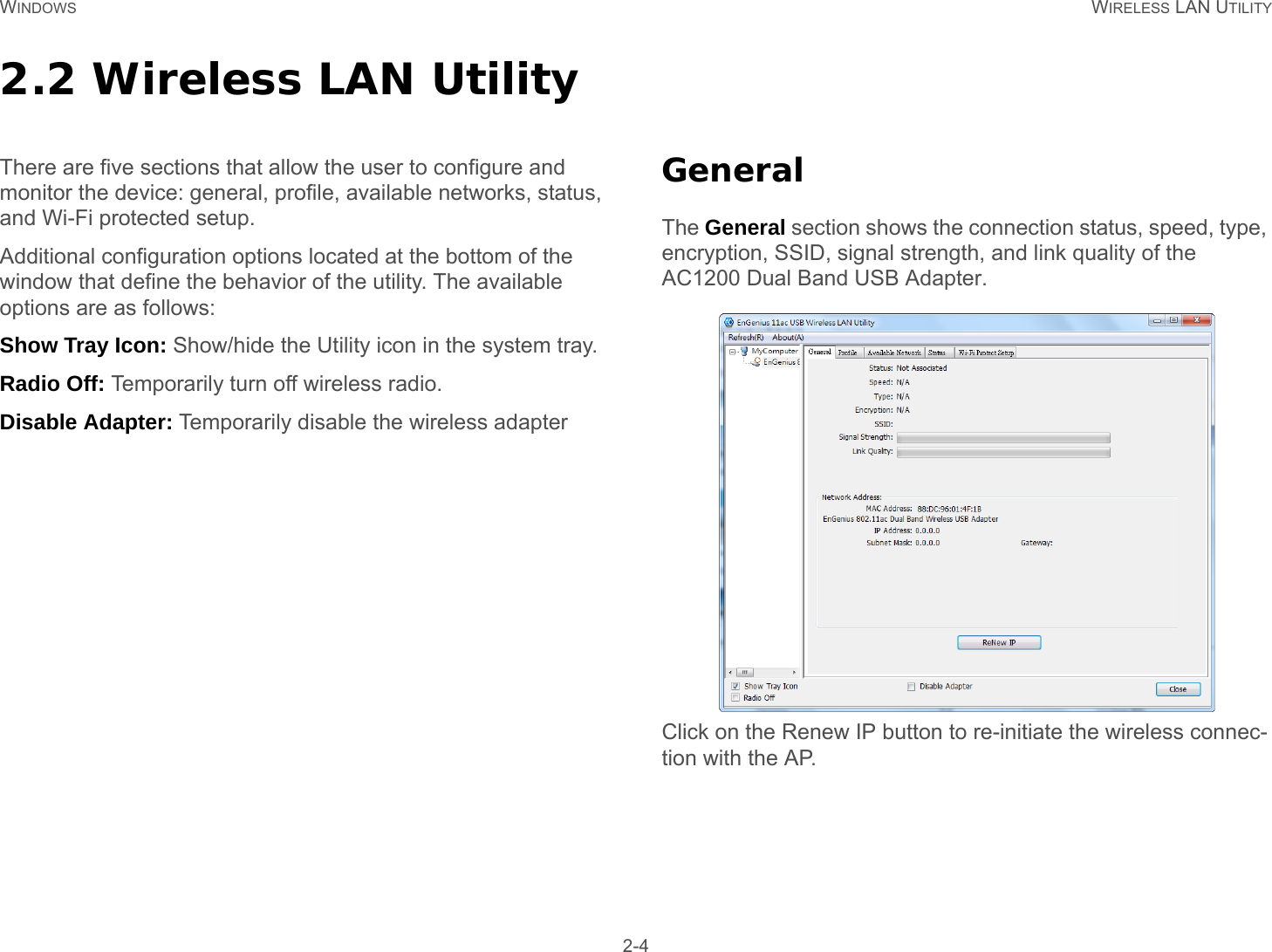 WINDOWS WIRELESS LAN UTILITY 2-42.2 Wireless LAN UtilityThere are five sections that allow the user to configure and monitor the device: general, profile, available networks, status, and Wi-Fi protected setup.Additional configuration options located at the bottom of the window that define the behavior of the utility. The available options are as follows:Show Tray Icon: Show/hide the Utility icon in the system tray.Radio Off: Temporarily turn off wireless radio.Disable Adapter: Temporarily disable the wireless adapterGeneralThe General section shows the connection status, speed, type, encryption, SSID, signal strength, and link quality of the AC1200 Dual Band USB Adapter.Click on the Renew IP button to re-initiate the wireless connec-tion with the AP.