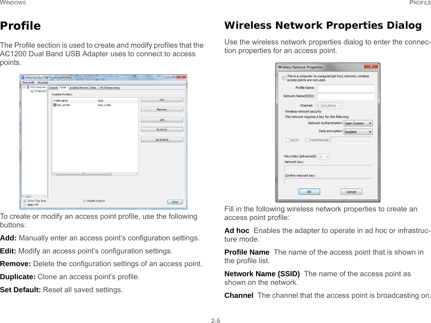 WINDOWS PROFILE 2-5ProfileThe Profile section is used to create and modify profiles that the  AC1200 Dual Band USB Adapter uses to connect to access points.To create or modify an access point profile, use the following buttons:Add: Manually enter an access point’s configuration settings.Edit: Modify an access point’s configuration settings.Remove: Delete the configuration settings of an access point.Duplicate: Clone an access point’s profile.Set Default: Reset all saved settings.Wireless Network Properties DialogUse the wireless network properties dialog to enter the connec-tion properties for an access point.Fill in the following wireless network properties to create an access point profile:Ad hoc  Enables the adapter to operate in ad hoc or infrastruc-ture mode.Profile Name  The name of the access point that is shown in the profile list.Network Name (SSID)  The name of the access point as shown on the network.Channel  The channel that the access point is broadcasting on.