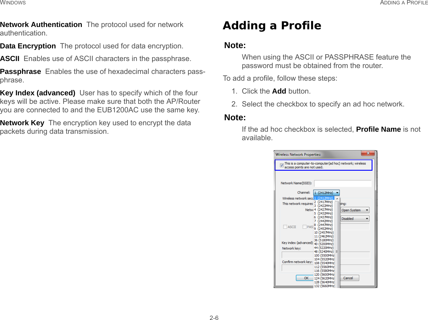 WINDOWS ADDING A PROFILE 2-6Network Authentication  The protocol used for network authentication.Data Encryption  The protocol used for data encryption.ASCII  Enables use of ASCII characters in the passphrase.Passphrase  Enables the use of hexadecimal characters pass-phrase.Key Index (advanced)  User has to specify which of the four keys will be active. Please make sure that both the AP/Router you are connected to and the EUB1200AC use the same key.Network Key  The encryption key used to encrypt the data packets during data transmission.Adding a ProfileNote:When using the ASCII or PASSPHRASE feature the password must be obtained from the router.To add a profile, follow these steps:1. Click the Add button.2. Select the checkbox to specify an ad hoc network.Note:If the ad hoc checkbox is selected, Profile Name is not available.