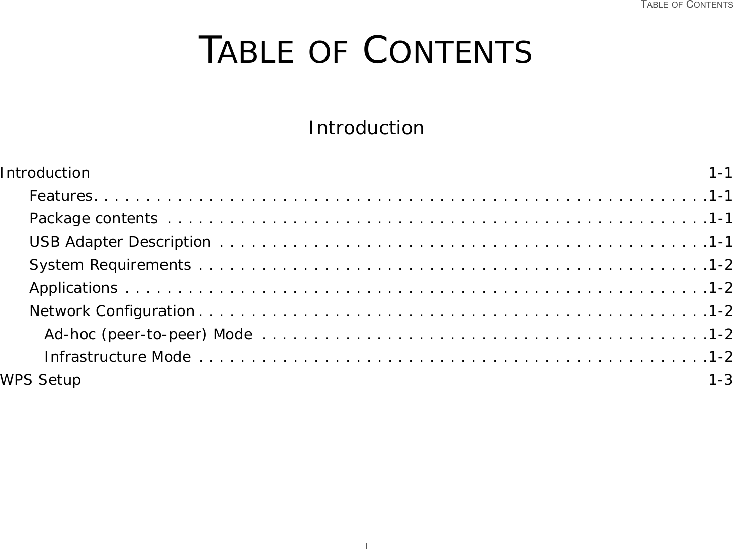 TABLE OF CONTENTS ITABLE OF CONTENTSIntroductionIntroduction 1-1Features. . . . . . . . . . . . . . . . . . . . . . . . . . . . . . . . . . . . . . . . . . . . . . . . . . . . . . . . . . .1-1Package contents  . . . . . . . . . . . . . . . . . . . . . . . . . . . . . . . . . . . . . . . . . . . . . . . . . . . .1-1USB Adapter Description . . . . . . . . . . . . . . . . . . . . . . . . . . . . . . . . . . . . . . . . . . . . . . .1-1System Requirements . . . . . . . . . . . . . . . . . . . . . . . . . . . . . . . . . . . . . . . . . . . . . . . . .1-2Applications . . . . . . . . . . . . . . . . . . . . . . . . . . . . . . . . . . . . . . . . . . . . . . . . . . . . . . . .1-2Network Configuration . . . . . . . . . . . . . . . . . . . . . . . . . . . . . . . . . . . . . . . . . . . . . . . . .1-2Ad-hoc (peer-to-peer) Mode  . . . . . . . . . . . . . . . . . . . . . . . . . . . . . . . . . . . . . . . . . . .1-2Infrastructure Mode . . . . . . . . . . . . . . . . . . . . . . . . . . . . . . . . . . . . . . . . . . . . . . . . .1-2WPS Setup 1-3