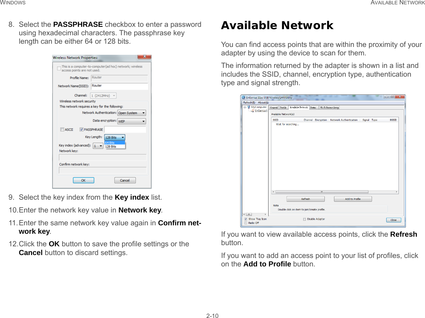 WINDOWS AVAILABLE NETWORK 2-108. Select the PASSPHRASE checkbox to enter a password using hexadecimal characters. The passphrase key length can be either 64 or 128 bits.9. Select the key index from the Key index list.10.Enter the network key value in Network key.11.Enter the same network key value again in Confirm net-work key.12.Click the OK button to save the profile settings or the Cancel button to discard settings.Available NetworkYou can find access points that are within the proximity of your adapter by using the device to scan for them.The information returned by the adapter is shown in a list and includes the SSID, channel, encryption type, authentication type and signal strength. If you want to view available access points, click the Refresh button.If you want to add an access point to your list of profiles, click on the Add to Profile button.