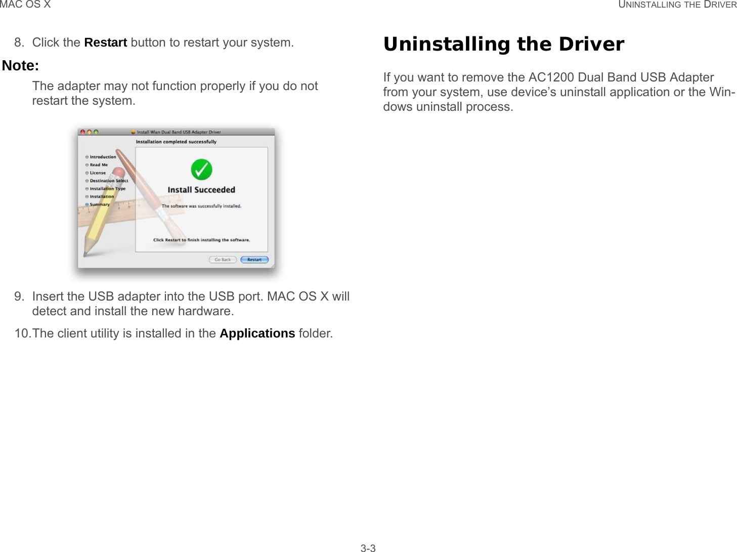 MAC OS X UNINSTALLING THE DRIVER 3-38. Click the Restart button to restart your system.Note:The adapter may not function properly if you do not restart the system.9. Insert the USB adapter into the USB port. MAC OS X will detect and install the new hardware.10.The client utility is installed in the Applications folder.Uninstalling the DriverIf you want to remove the AC1200 Dual Band USB Adapter from your system, use device’s uninstall application or the Win-dows uninstall process.