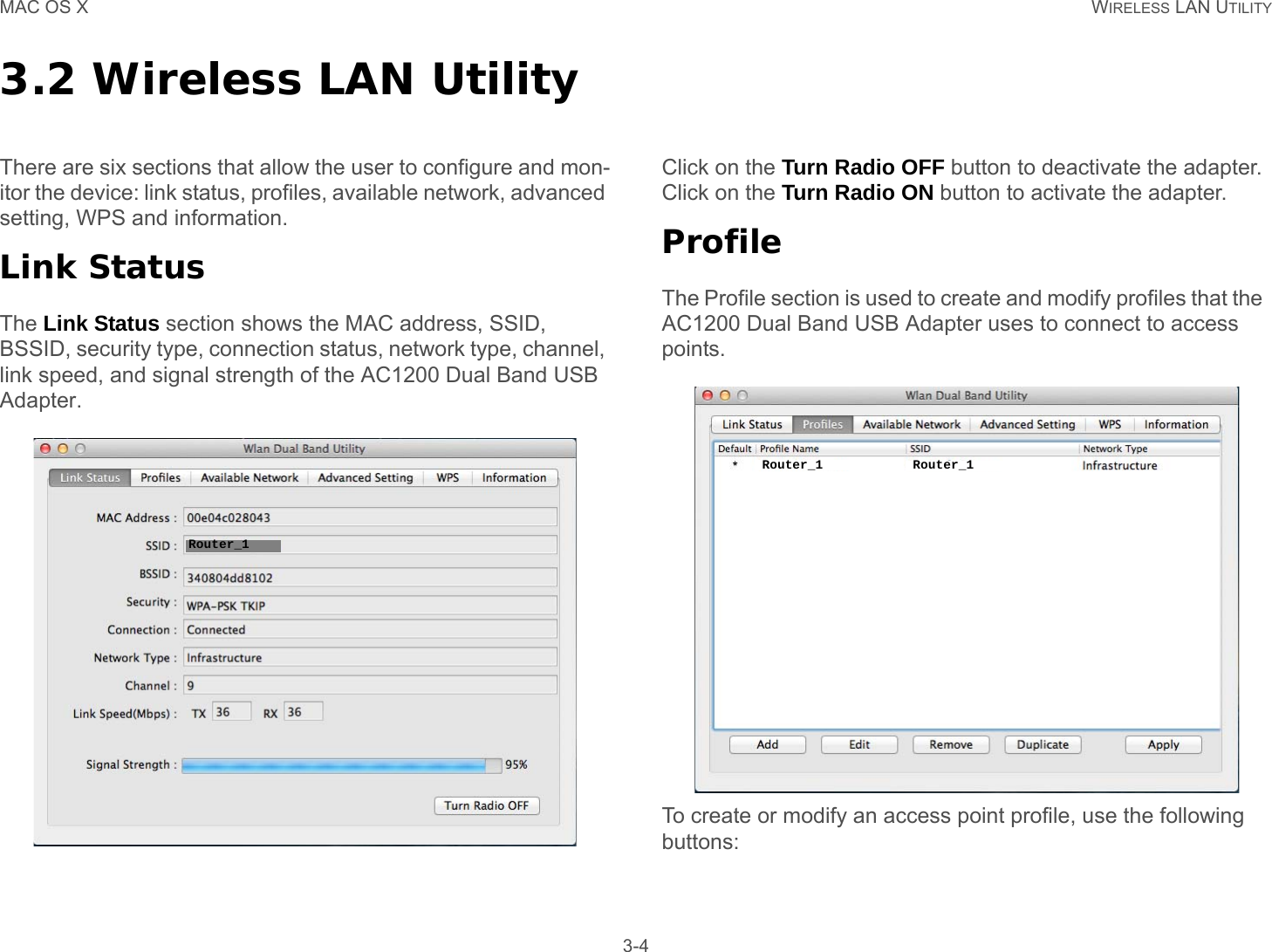 MAC OS X WIRELESS LAN UTILITY 3-43.2 Wireless LAN UtilityThere are six sections that allow the user to configure and mon-itor the device: link status, profiles, available network, advanced setting, WPS and information.Link StatusThe Link Status section shows the MAC address, SSID, BSSID, security type, connection status, network type, channel, link speed, and signal strength of the AC1200 Dual Band USB Adapter.Click on the Turn Radio OFF button to deactivate the adapter. Click on the Turn Radio ON button to activate the adapter.ProfileThe Profile section is used to create and modify profiles that the  AC1200 Dual Band USB Adapter uses to connect to access points.To create or modify an access point profile, use the following buttons:Router_1Router_1 Router_1