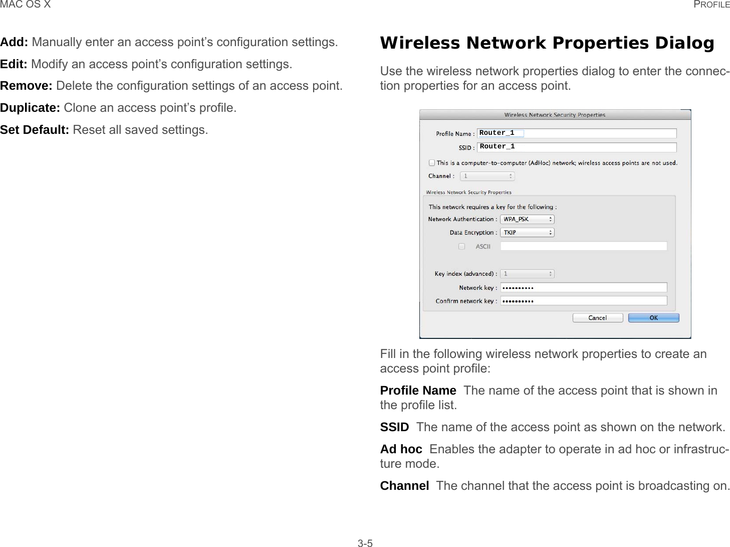 MAC OS X PROFILE 3-5Add: Manually enter an access point’s configuration settings.Edit: Modify an access point’s configuration settings.Remove: Delete the configuration settings of an access point.Duplicate: Clone an access point’s profile.Set Default: Reset all saved settings.Wireless Network Properties DialogUse the wireless network properties dialog to enter the connec-tion properties for an access point.Fill in the following wireless network properties to create an access point profile:Profile Name  The name of the access point that is shown in the profile list.SSID  The name of the access point as shown on the network.Ad hoc  Enables the adapter to operate in ad hoc or infrastruc-ture mode.Channel  The channel that the access point is broadcasting on.Router_1Router_1