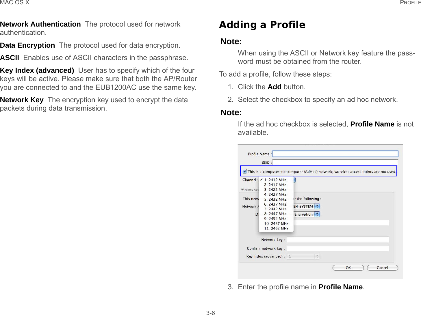 MAC OS X PROFILE 3-6Network Authentication  The protocol used for network authentication.Data Encryption  The protocol used for data encryption.ASCII  Enables use of ASCII characters in the passphrase.Key Index (advanced)  User has to specify which of the four keys will be active. Please make sure that both the AP/Router you are connected to and the EUB1200AC use the same key.Network Key  The encryption key used to encrypt the data packets during data transmission.Adding a ProfileNote:When using the ASCII or Network key feature the pass-word must be obtained from the router.To add a profile, follow these steps:1. Click the Add button.2. Select the checkbox to specify an ad hoc network.Note:If the ad hoc checkbox is selected, Profile Name is not available.3. Enter the profile name in Profile Name.