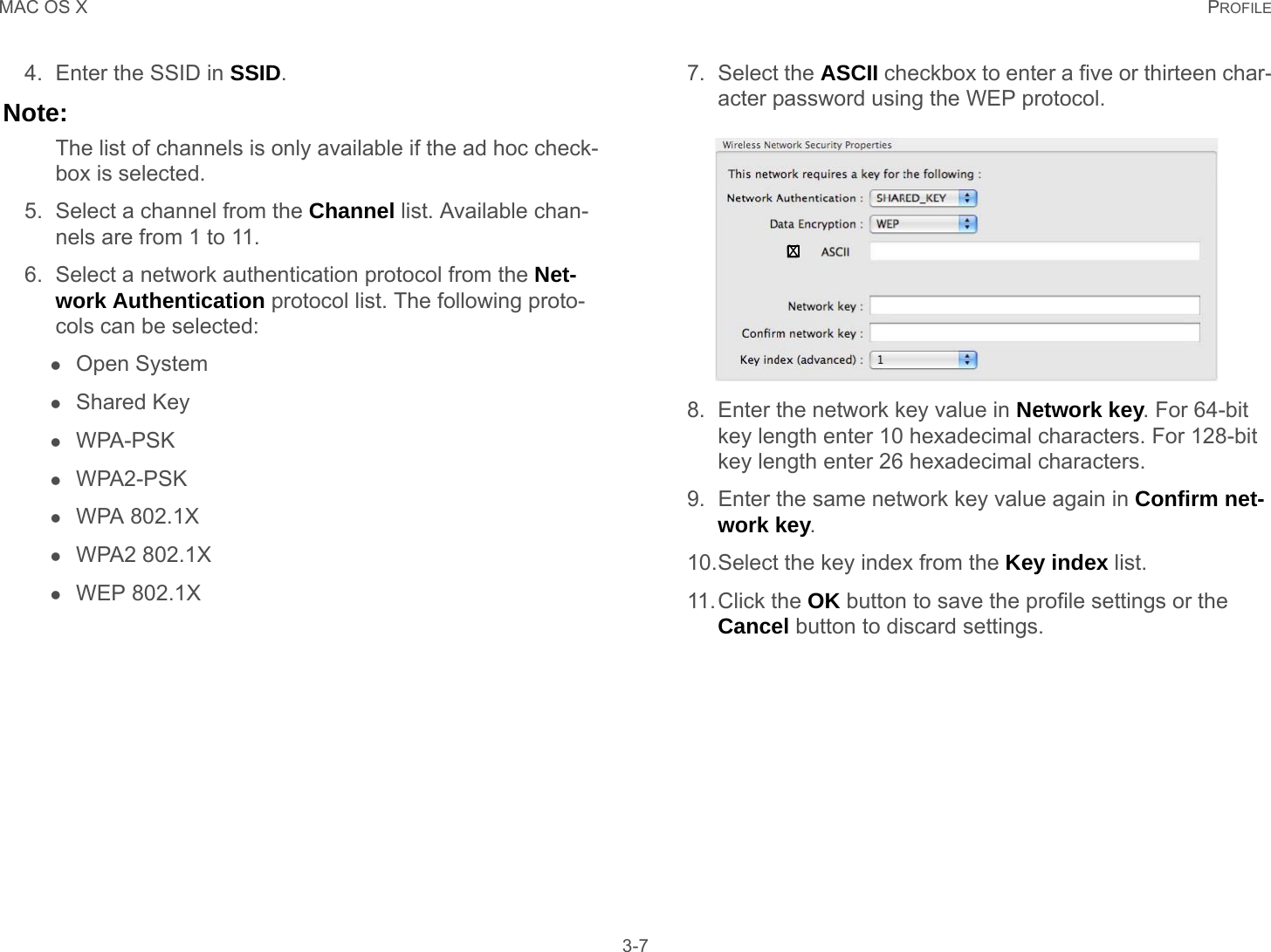 MAC OS X PROFILE 3-74. Enter the SSID in SSID.Note:The list of channels is only available if the ad hoc check-box is selected.5. Select a channel from the Channel list. Available chan-nels are from 1 to 11.6. Select a network authentication protocol from the Net-work Authentication protocol list. The following proto-cols can be selected:Open SystemShared KeyWPA-PSKWPA2-PSKWPA 802.1XWPA2 802.1XWEP 802.1X7. Select the ASCII checkbox to enter a five or thirteen char-acter password using the WEP protocol.8. Enter the network key value in Network key. For 64-bit key length enter 10 hexadecimal characters. For 128-bit key length enter 26 hexadecimal characters.9. Enter the same network key value again in Confirm net-work key.10.Select the key index from the Key index list.11.Click the OK button to save the profile settings or the Cancel button to discard settings.X