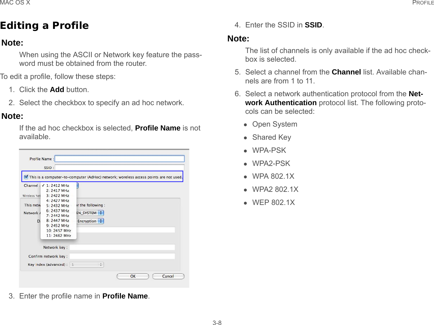 MAC OS X PROFILE 3-8Editing a ProfileNote:When using the ASCII or Network key feature the pass-word must be obtained from the router.To edit a profile, follow these steps:1. Click the Add button.2. Select the checkbox to specify an ad hoc network.Note:If the ad hoc checkbox is selected, Profile Name is not available.3. Enter the profile name in Profile Name.4. Enter the SSID in SSID.Note:The list of channels is only available if the ad hoc check-box is selected.5. Select a channel from the Channel list. Available chan-nels are from 1 to 11.6. Select a network authentication protocol from the Net-work Authentication protocol list. The following proto-cols can be selected:Open SystemShared KeyWPA-PSKWPA2-PSKWPA 802.1XWPA2 802.1XWEP 802.1X