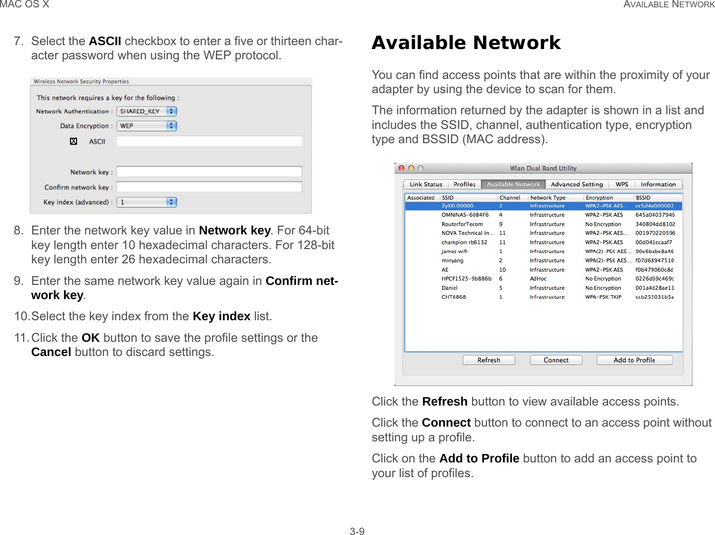 MAC OS X AVAILABLE NETWORK 3-97. Select the ASCII checkbox to enter a five or thirteen char-acter password when using the WEP protocol.8. Enter the network key value in Network key. For 64-bit key length enter 10 hexadecimal characters. For 128-bit key length enter 26 hexadecimal characters.9. Enter the same network key value again in Confirm net-work key.10.Select the key index from the Key index list.11.Click the OK button to save the profile settings or the Cancel button to discard settings.Available NetworkYou can find access points that are within the proximity of your adapter by using the device to scan for them.The information returned by the adapter is shown in a list and includes the SSID, channel, authentication type, encryption type and BSSID (MAC address).Click the Refresh button to view available access points.Click the Connect button to connect to an access point without setting up a profile.Click on the Add to Profile button to add an access point to your list of profiles.X