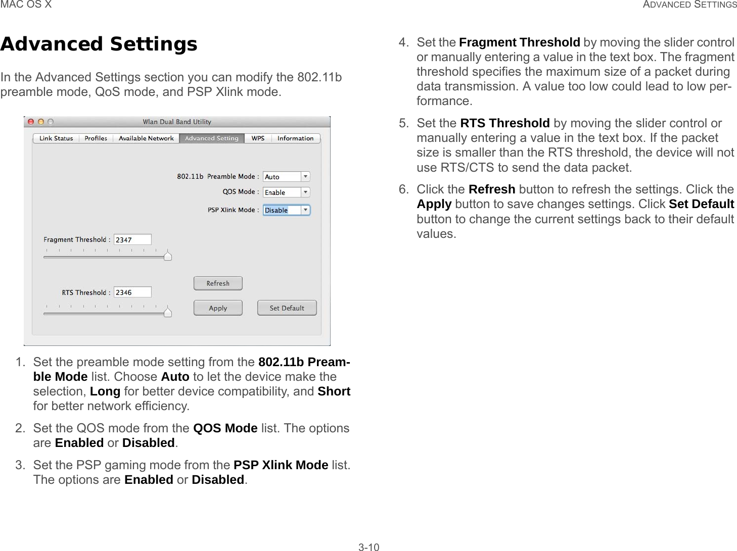 MAC OS X ADVANCED SETTINGS 3-10Advanced SettingsIn the Advanced Settings section you can modify the 802.11b preamble mode, QoS mode, and PSP Xlink mode.1. Set the preamble mode setting from the 802.11b Pream-ble Mode list. Choose Auto to let the device make the selection, Long for better device compatibility, and Short for better network efficiency.2. Set the QOS mode from the QOS Mode list. The options are Enabled or Disabled.3. Set the PSP gaming mode from the PSP Xlink Mode list. The options are Enabled or Disabled.4. Set the Fragment Threshold by moving the slider control or manually entering a value in the text box. The fragment threshold specifies the maximum size of a packet during data transmission. A value too low could lead to low per-formance. 5. Set the RTS Threshold by moving the slider control or manually entering a value in the text box. If the packet size is smaller than the RTS threshold, the device will not use RTS/CTS to send the data packet. 6. Click the Refresh button to refresh the settings. Click the Apply button to save changes settings. Click Set Default button to change the current settings back to their default values. 